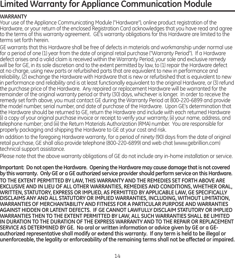 Limited Warranty for Appliance Communication ModuleWARRANTYYour.use.of.the.Appliance.Communicating.Module.(“Hardware”),.online.product.registration.of.the.Hardware,.or.your.return.of.the.enclosed.Registration.Card.acknowledges.that.you.have.read.and.agree.to.the.terms.of.this.warranty.agreement..GE’s.warranty.obligations.for.this.Hardware.are.limited.to.the.terms.set.forth.herein.GE.warrants.that.this.Hardware.shall.be.free.of.defects.in.materials.and.workmanship.under.normal.use.for.a.period.of.one.(1).year.from.the.date.of.original.retail.purchase.(“Warranty.Period”)..If.a.Hardware.defect.arises.and.a.valid.claim.is.received.within.the.Warranty.Period,.your.sole.and.exclusive.remedy.will.be.for.GE,.in.its.sole.discretion.and.to.the.extent.permitted.by.law,.to.(1).repair.the.Hardware.defect.at.no.charge,.using.new.parts.or.refurbished.parts.that.are.equivalent.to.new.in.performance.and.reliability,.(2).exchange.the.Hardware.with.Hardware.that.is.new.or.refurbished.that.is.equivalent.to.new.in.performance.and.reliability.and.is.at.least.functionally.equivalent.to.the.original.Hardware,.or.(3).refund.the.purchase.price.of.the.Hardware..Any.repaired.or.replacement.Hardware.will.be.warranted.for.the.remainder.of.the.original.warranty.period.or.thirty.(30).days,.whichever.is.longer..In.order.to.receive.the.remedy.set.forth.above,.you.must.contact.GE.during.the.Warranty.Period.at.800-220-6899.and.provide.the.model.number,.serial.number,.and.date.of.purchase.of.the.Hardware..Upon.GE’s.determination.that.the.Hardware.should.be.returned.to.GE,.return.the.Hardware.and.include.with.each.returned.Hardware.(i).a.copy.of.your.original.purchase.invoice.or.receipt.to.verify.your.warranty;.(ii).your.name,.address,.and.telephone.number;.and.(iii).the.Return.Materials.Authorization.(RMA).number..You.are.responsible.for.properly.packaging.and.shipping.the.Hardware.to.GE.at.your.cost.and.riskIn.addition.to.the.foregoing.Hardware.warranty,.for.a.period.of.ninety.(90).days.from.the.date.of.original.retail.purchase,.GE.shall.also.provide.telephone.(800-220-6899).and.web.chat.(wwwgebrillioncom).technical.support.assistancePlease.note.that.the.above.warranty.obligations.of.GE.do.not.include.any.in-home.installation.or.serviceImportant:  Do not open the Hardware.  Opening the Hardware may cause damage that is not covered by this warranty.  Only GE or a GE authorized service provider should perform service on this Hardware. TO THE EXTENT PERMITTED BY LAW, THIS WARRANTY AND THE REMEDIES SET FORTH ABOVE ARE EXCLUSIVE AND IN LIEU OF ALL OTHER WARRANTIES, REMEDIES AND CONDITIONS, WHETHER ORAL, WRITTEN, STATUTORY, EXPRESS OR IMPLIED, AS PERMITTED BY APPLICABLE LAW, GE SPECIFICALLY DISCLAIMS ANY AND ALL STATUTORY OR IMPLIED WARRANTIES, INCLUDING, WITHOUT LIMITATION, WARRANTIES OF MERCHANTABILITY AND FITNESS FOR A PARTICULAR PURPOSE AND WARRANTIES AGAINST HIDDEN OR LATENT DEFECTS.  IF GE CANNOT LAWFULLY DISCLAIM STATUTORY OR IMPLIED WARRANTIES THEN TO THE EXTENT PERMITTED BY LAW, ALL SUCH WARRANTIES SHALL BE LIMITED IN DURATION TO THE DURATION OF THE EXPRESS WARRANTY AND TO THE REPAIR OR REPLACEMENT SERVICE AS DETERMINED BY GE.  No oral or written information or advice given by GE or a GE-authorized representative shall modify or extend this warranty.  If any term is held to be illegal or unenforceable, the legality or enforceability of the remaining terms shall not be affected or impaired.14