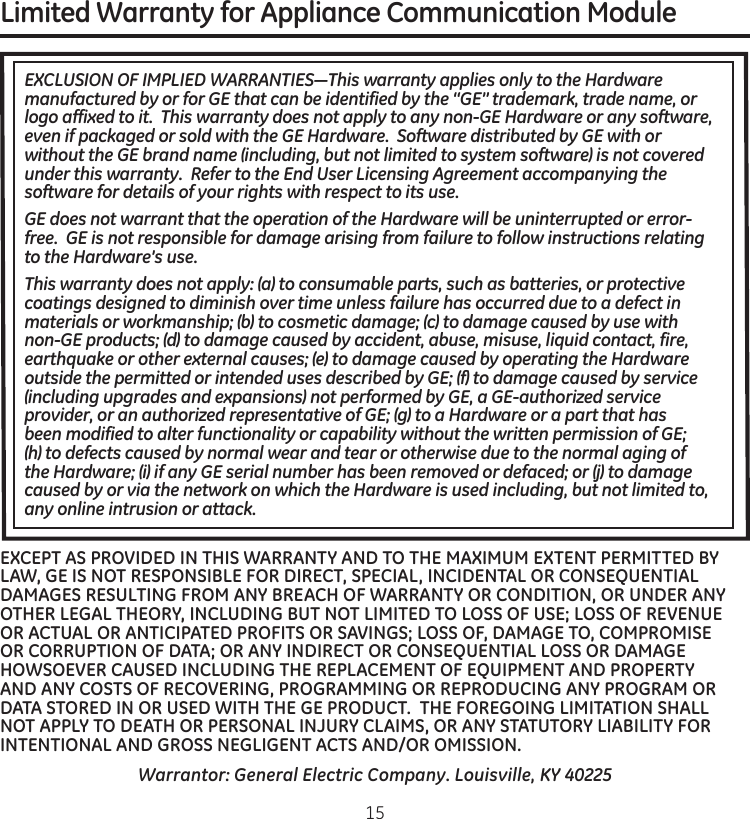 Limited Warranty for Appliance Communication Module.EXCLUSION OF IMPLIED WARRANTIES—This warranty applies only to the Hardware manufactured by or for GE that can be identified by the “GE” trademark, trade name, or logo affixed to it.  This warranty does not apply to any non-GE Hardware or any software, even if packaged or sold with the GE Hardware.  Software distributed by GE with or without the GE brand name (including, but not limited to system software) is not covered under this warranty.  Refer to the End User Licensing Agreement accompanying the software for details of your rights with respect to its use.GE does not warrant that the operation of the Hardware will be uninterrupted or error-free.  GE is not responsible for damage arising from failure to follow instructions relating to the Hardware’s use.This warranty does not apply: (a) to consumable parts, such as batteries, or protective coatings designed to diminish over time unless failure has occurred due to a defect in materials or workmanship; (b) to cosmetic damage; (c) to damage caused by use with non-GE products; (d) to damage caused by accident, abuse, misuse, liquid contact, fire, earthquake or other external causes; (e) to damage caused by operating the Hardware outside the permitted or intended uses described by GE; (f) to damage caused by service (including upgrades and expansions) not performed by GE, a GE-authorized service provider, or an authorized representative of GE; (g) to a Hardware or a part that has been modified to alter functionality or capability without the written permission of GE; (h) to defects caused by normal wear and tear or otherwise due to the normal aging of the Hardware; (i) if any GE serial number has been removed or defaced; or (j) to damage caused by or via the network on which the Hardware is used including, but not limited to, any online intrusion or attack.Warrantor: General Electric Company. Louisville, KY 40225EXCEPT AS PROVIDED IN THIS WARRANTY AND TO THE MAXIMUM EXTENT PERMITTED BY LAW, GE IS NOT RESPONSIBLE FOR DIRECT, SPECIAL, INCIDENTAL OR CONSEQUENTIAL DAMAGES RESULTING FROM ANY BREACH OF WARRANTY OR CONDITION, OR UNDER ANY OTHER LEGAL THEORY, INCLUDING BUT NOT LIMITED TO LOSS OF USE; LOSS OF REVENUE OR ACTUAL OR ANTICIPATED PROFITS OR SAVINGS; LOSS OF, DAMAGE TO, COMPROMISE OR CORRUPTION OF DATA; OR ANY INDIRECT OR CONSEQUENTIAL LOSS OR DAMAGE HOWSOEVER CAUSED INCLUDING THE REPLACEMENT OF EQUIPMENT AND PROPERTY AND ANY COSTS OF RECOVERING, PROGRAMMING OR REPRODUCING ANY PROGRAM OR DATA STORED IN OR USED WITH THE GE PRODUCT.  THE FOREGOING LIMITATION SHALL NOT APPLY TO DEATH OR PERSONAL INJURY CLAIMS, OR ANY STATUTORY LIABILITY FOR INTENTIONAL AND GROSS NEGLIGENT ACTS AND/OR OMISSION.  15