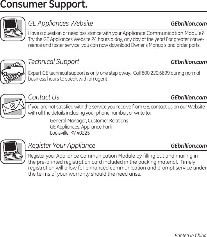 Consumer Support..GE Appliances Website.GEbrillion.comHave.a.question.or.need.assistance.with.your.Appliance.Communication.Module?.Try.the.GE.Appliances.Website.24.hours.a.day,.any.day.of.the.year!.For.greater.conve-nience.and.faster.service,.you.can.now.download.Owner’s.Manuals.and.order.partsTechnical Support.GEbrillion.comExpert.GE.technical.support.is.only.one.step.away..Call.8002206899.during.normal.business.hours.to.speak.with.an.agentContact Us. . GEbrillion.comIf.you.are.not.satisfied.with.the.service.you.receive.from.GE,.contact.us.on.our.Website.with.all.the.details.including.your.phone.number,.or.write.to:.. .General.Manager,.Customer.Relations.GE.Appliances,.Appliance.Park.Louisville,.KY.40225Register Your Appliance.GEbrillion.comRegister.your.Appliance.Communication.Module.by.filling.out.and.mailing.in.the.pre-printed.registration.card.included.in.the.packing.material..Timely.registration.will.allow.for.enhanced.communication.and.prompt.service.under.the.terms.of.your.warranty.should.the.need.arisePrinted in China