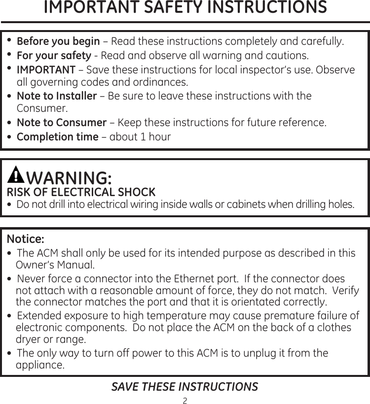 IMPORTANT SAFETY INSTRUCTIONS2•. .Before you begin –.Read.these.instructions.completely.and.carefully•.For your safety -.Read.and.observe.all.warning.and.cautions•..IMPORTANT –.Save.these.instructions.for.local.inspector’s.use.Observe.all.governing.codes.and.ordinances•.  Note to Installer.–.Be.sure.to.leave.these.instructions.with.the.Consumer•. .Note to Consumer –.Keep.these.instructions.for.future.reference•. Completion time.–..about.1.hourWARNING: RISK OF ELECTRICAL SHOCK.•..Do.not.drill.into.electrical.wiring.inside.walls.or.cabinets.when.drilling.holesSAVE THESE INSTRUCTIONSNotice:.•..The.ACM.shall.only.be.used.for.its.intended.purpose.as.described.in.this.Owner’s.Manual•..Never.force.a.connector.into.the.Ethernet.port..If.the.connector.does.not.attach.with.a.reasonable.amount.of.force,.they.do.not.match..Verify.the.connector.matches.the.port.and.that.it.is.orientated.correctly•..Extended.exposure.to.high.temperature.may.cause.premature.failure.of.electronic.components..Do.not.place.the.ACM.on.the.back.of.a.clothes.dryer.or.range•..The.only.way.to.turn.off.power.to.this.ACM.is.to.unplug.it.from.the.appliance