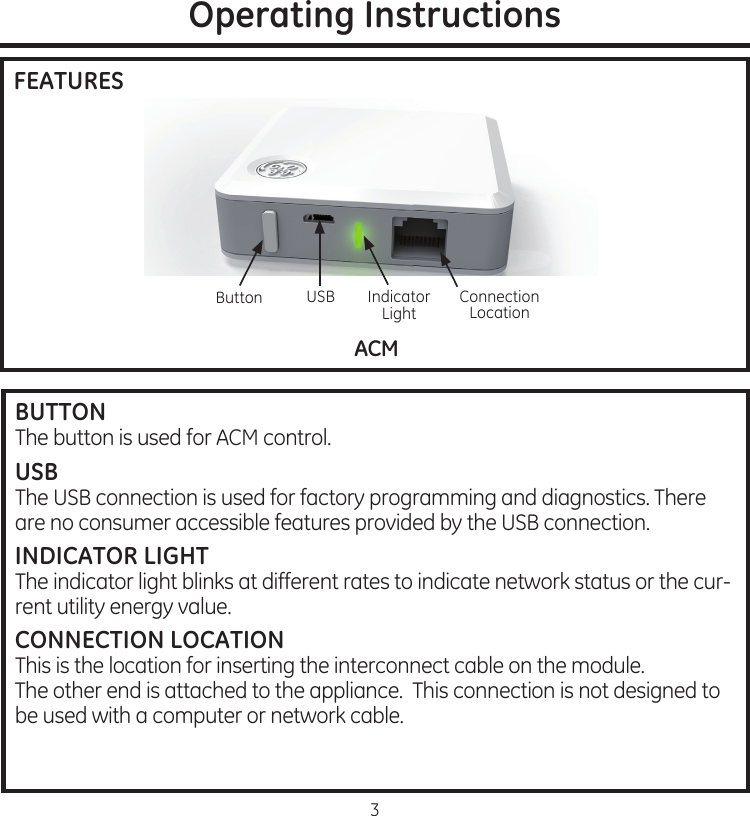 3Operating InstructionsFEATURESACM03-09-11DSM gen III30 3-0 9-11DSM gen IIIElliottKoehlerUSBButton Indicator.LightConnection.LocationBUTTONThe.button.is.used.for.ACM.controlUSBThe.USB.connection.is.used.for.factory.programming.and.diagnostics.There.are.no.consumer.accessible.features.provided.by.the.USB.connectionINDICATOR LIGHTThe.indicator.light.blinks.at.different.rates.to.indicate.network.status.or.the.cur-rent.utility.energy.valueCONNECTION LOCATIONThis.is.the.location.for.inserting.the.interconnect.cable.on.the.module..The.other.end.is.attached.to.the.appliance..This.connection.is.not.designed.to.be.used.with.a.computer.or.network.cable