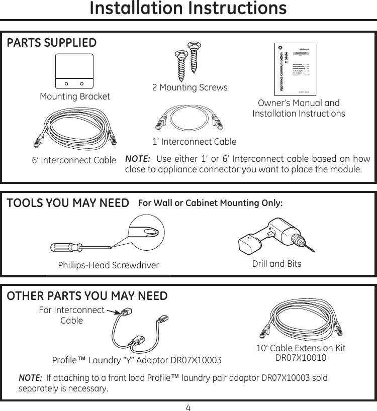 4Installation InstructionsPARTS SUPPLIEDMounting.Bracket1’.Interconnect.Cable2.Mounting.Screws6’.Interconnect.Cable NOTE: .Use.either.1’.or.6’.Interconnect.cable.based.on.how.close.to.appliance.connector.you.want.to.place.the.moduleOwner’s.Manual.and.Installation.InstructionsGEbrillion.comAppliance Communication Module 49-55072-1   09-10 GESafety Information ............2, 3Operating Instructions .. . . . . . 4, 5Installation Instructions .. . . . .6–9Troubleshooting Tips ..........10Consumer SupportConsumer Support .. . . . . . . back coverWarranty ..........................11DRMU1Owner’s Manual and  Installation InstructionsTOOLS YOU MAY NEEDPhillips-Head.Screwdriver Drill.and.BitsFor Wall or Cabinet Mounting Only:OTHER PARTS YOU MAY NEEDProfile™.Laundry.“Y”.Adaptor.DR07X10003For.Interconnect.Cable10’.Cable.Extension.KitDR07X10010NOTE: .If.attaching.to.a.front.load.Profile™.laundry.pair.adaptor.DR07X10003.sold.separately.is.necessary