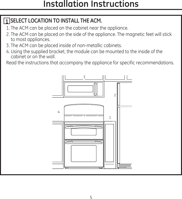 5Installation InstructionsSELECT LOCATION TO INSTALL THE ACM.1..The.ACM.can.be.placed.on.the.cabinet.near.the.appliance2..The.ACM.can.be.placed.on.the.side.of.the.appliance.The.magnetic.feet.will.stick.to.most.appliances3..The.ACM.can.be.placed.inside.of.non-metallic.cabinets4..Using.the.supplied.bracket,.the.module.can.be.mounted.to.the.inside.of.the.cabinet.or.on.the.wallRead.the.instructions.that.accompany.the.appliance.for.specific.recommendations13421