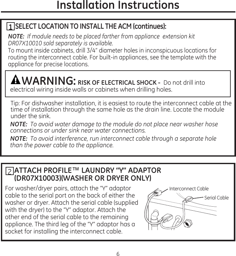 ATTACH PROFILE™ LAUNDRY “Y” ADAPTOR(DR07X10003)(WASHER OR DRYER ONLY)For.washer/dryer.pairs,.attach.the.“Y”.adaptor.cable.to.the.serial.port.on.the.back.of.either.the.washer.or.dryer.Attach.the.serial.cable.(supplied.with.the.dryer).to.the.“Y”.adaptor.Attach.the.other.end.of.the.serial.cable.to.the.remaining.appliance.The.third.leg.of.the.“Y”.adaptor.has.a.socket.for.installing.the.interconnect.cable6Installation InstructionsInterconnect.CableSerial.Cable2SELECT LOCATION TO INSTALL THE ACM (continues):NOTE:  If module needs to be placed farther from appliance  extension kit DR07X10010 sold separately is available.To.mount.inside.cabinets,.drill.3/4”.diameter.holes.in.inconspicuous.locations.for.routing.the.interconnect.cable.For.built-in.appliances,.see.the.template.with.the.appliance.for.precise.locationsWARNING: RISK OF ELECTRICAL SHOCK - .Do.not.drill.into.electrical.wiring.inside.walls.or.cabinets.when.drilling.holes..Tip:.For.dishwasher.installation,.it.is.easiest.to.route.the.interconnect.cable.at.the.time.of.installation.through.the.same.hole.as.the.drain.line.Locate.the.module.under.the.sinkNOTE:  To avoid water damage to the module do not place near washer hose connections or under sink near water connections.NOTE:  To avoid interference, run interconnect cable through a separate hole than the power cable to the appliance.1