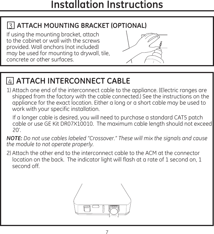 7Installation Instructions...ATTACH MOUNTING BRACKET (OPTIONAL)If.using.the.mounting.bracket,.attach.to.the.cabinet.or.wall.with.the.screws.provided.Wall.anchors.(not.included).may.be.used.for.mounting.to.drywall,.tile,.concrete.or.other.surfaces3..ATTACH INTERCONNECT CABLE1)..Attach.one.end.of.the.interconnect.cable.to.the.appliance.(Electric.ranges.are.shipped.from.the.factory.with.the.cable.connected).See.the.instructions.on.the.appliance.for.the.exact.location.Either.a.long.or.a.short.cable.may.be.used.to.work.with.your.specific.installationIf.a.longer.cable.is.desired,.you.will.need.to.purchase.a.standard.CAT5.patch.cable.or.use.GE.Kit.DR07X10010..The.maximum.cable.length.should.not.exceed.20’NOTE: Do not use cables labeled “Crossover.” These will mix the signals and cause the module to not operate properly.2)..Attach.the.other.end.to.the.interconnect.cable.to.the.ACM.at.the.connector.location.on.the.back..The.indicator.light.will.flash.at.a.rate.of.1.second.on,.1.second.off4