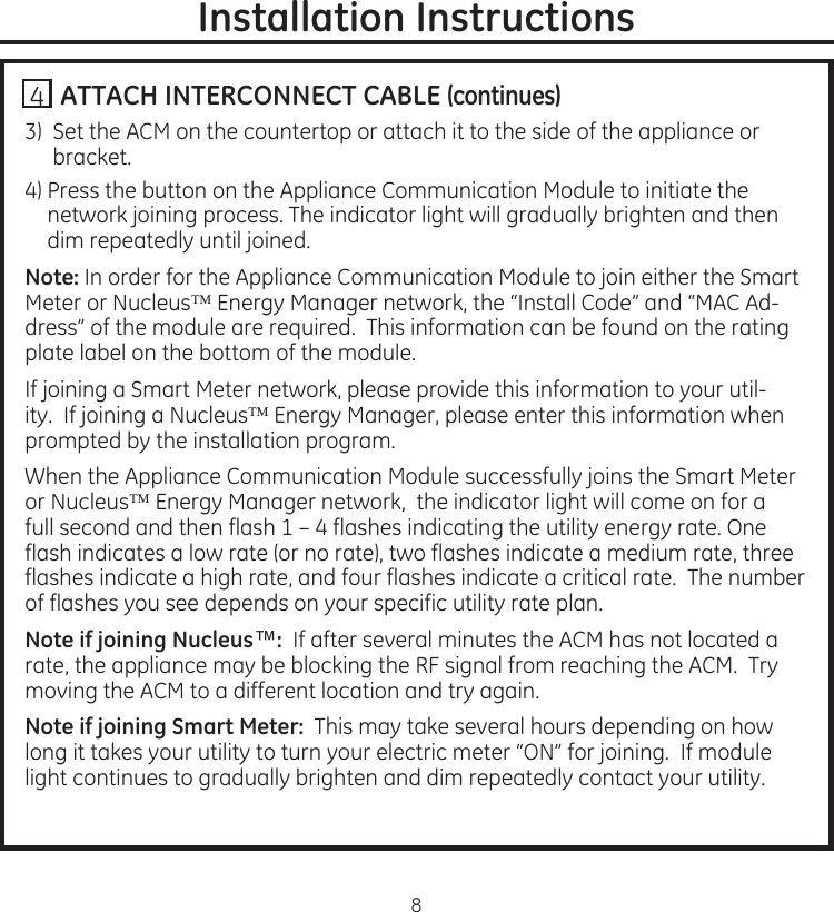 8Installation Instructions. ATTACH INTERCONNECT CABLE (continues)3)...Set.the.ACM.on.the.countertop.or.attach.it.to.the.side.of.the.appliance.or.bracket4)..Press.the.button.on.the.Appliance.Communication.Module.to.initiate.the.network.joining.process.The.indicator.light.will.gradually.brighten.and.then.dim.repeatedly.until.joinedNote: In.order.for.the.Appliance.Communication.Module.to.join.either.the.Smart.Meter.or.Nucleus.Energy.Manager.network,.the.“Install.Code”.and.“MAC.Ad-dress”.of.the.module.are.required..This.information.can.be.found.on.the.rating.plate.label.on.the.bottom.of.the.moduleIf.joining.a.Smart.Meter.network,.please.provide.this.information.to.your.util-ity..If.joining.a.Nucleus.Energy.Manager,.please.enter.this.information.when.prompted.by.the.installation.program.When.the.Appliance.Communication.Module.successfully.joins.the.Smart.Meter.or.Nucleus.Energy.Manager.network,..the.indicator.light.will.come.on.for.a.full.second.and.then.flash.1.–.4.flashes.indicating.the.utility.energy.rate.One.flash.indicates.a.low.rate.(or.no.rate),.two.flashes.indicate.a.medium.rate,.three.flashes.indicate.a.high.rate,.and.four.flashes.indicate.a.critical.rate..The.number.of.flashes.you.see.depends.on.your.specific.utility.rate.planNote if joining Nucleus™: .If.after.several.minutes.the.ACM.has.not.located.a.rate,.the.appliance.may.be.blocking.the.RF.signal.from.reaching.the.ACM..Try.moving.the.ACM.to.a.different.location.and.try.againNote if joining Smart Meter: .This.may.take.several.hours.depending.on.how.long.it.takes.your.utility.to.turn.your.electric.meter.“ON”.for.joining..If.module.light.continues.to.gradually.brighten.and.dim.repeatedly.contact.your.utility4