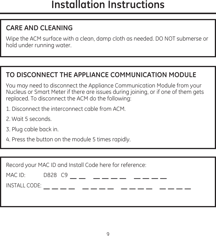 9Installation InstructionsCARE AND CLEANINGWipe.the.ACM.surface.with.a.clean,.damp.cloth.as.needed.DO.NOT.submerse.or.hold.under.running.waterTO DISCONNECT THE APPLIANCE COMMUNICATION MODULEYou.may.need.to.disconnect.the.Appliance.Communication.Module.from.your.Nucleus.or.Smart.Meter.if.there.are.issues.during.joining,.or.if.one.of.them.gets.replaced.To.disconnect.the.ACM.do.the.following:1.Disconnect.the.interconnect.cable.from.ACM2.Wait.5.seconds3.Plug.cable.back.in4.Press.the.button.on.the.module.5.times.rapidlyRecord.your.MAC.ID.and.Install.Code.here.for.reference:MAC.ID:.............D828...C9.._._..._._._._..._._._._INSTALL.CODE:._._._._..._._._._..._._._._..._._._._