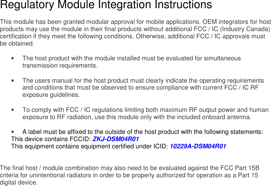 Regulatory Module Integration Instructions  This module has been granted modular approval for mobile applications. OEM integrators for host products may use the module in their final products without additional FCC / IC (Industry Canada) certification if they meet the following conditions. Otherwise, additional FCC / IC approvals must be obtained.  •  The host product with the module installed must be evaluated for simultaneous transmission requirements.  •  The users manual for the host product must clearly indicate the operating requirements and conditions that must be observed to ensure compliance with current FCC / IC RF exposure guidelines.  •  To comply with FCC / IC regulations limiting both maximum RF output power and human exposure to RF radiation, use this module only with the included onboard antenna.  • A label must be affixed to the outside of the host product with the following statements: This device contains FCCID: ZKJ-DSM04R01 This equipment contains equipment certified under ICID: 10229A-DSM04R01   The final host / module combination may also need to be evaluated against the FCC Part 15B criteria for unintentional radiators in order to be properly authorized for operation as a Part 15 digital device.       