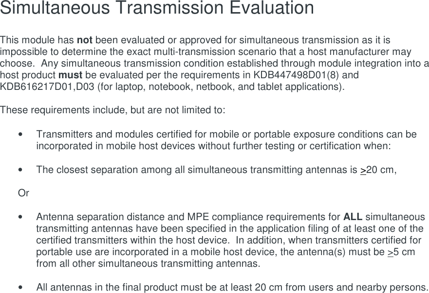 Simultaneous Transmission Evaluation   This module has not been evaluated or approved for simultaneous transmission as it is impossible to determine the exact multi-transmission scenario that a host manufacturer may choose.  Any simultaneous transmission condition established through module integration into a host product must be evaluated per the requirements in KDB447498D01(8) and KDB616217D01,D03 (for laptop, notebook, netbook, and tablet applications).  These requirements include, but are not limited to:  •  Transmitters and modules certified for mobile or portable exposure conditions can be incorporated in mobile host devices without further testing or certification when:  •  The closest separation among all simultaneous transmitting antennas is &gt;20 cm,  Or  •  Antenna separation distance and MPE compliance requirements for ALL simultaneous transmitting antennas have been specified in the application filing of at least one of the certified transmitters within the host device.  In addition, when transmitters certified for portable use are incorporated in a mobile host device, the antenna(s) must be &gt;5 cm from all other simultaneous transmitting antennas.    •  All antennas in the final product must be at least 20 cm from users and nearby persons.     