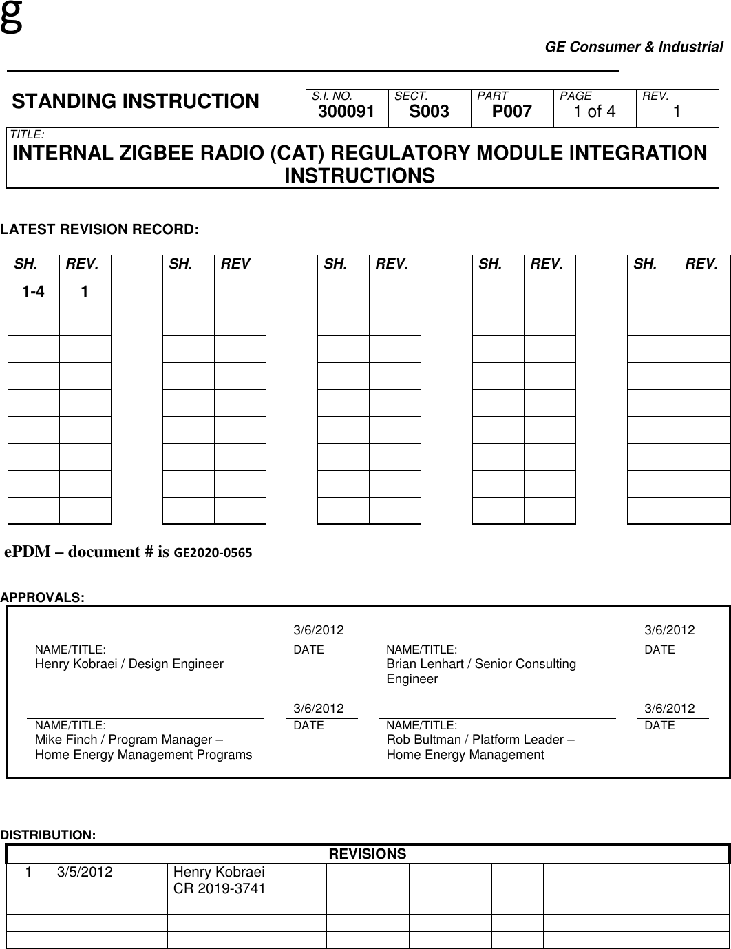 g GE Consumer &amp; Industrial     S.I. NO. SECT. PART PAGE REV. STANDING INSTRUCTION  300091  S003  P007  1 of 4  1 TITLE: INTERNAL ZIGBEE RADIO (CAT) REGULATORY MODULE INTEGRATION INSTRUCTIONS   LATEST REVISION RECORD:  SH.  REV.    SH.  REV    SH.  REV.    SH.  REV.    SH.  REV. 1-4 1                                                                                                                                ePDM – document # is GE2020-0565   APPROVALS:        3/6/2012         3/6/2012     NAME/TITLE:    DATE    NAME/TITLE:    DATE     Henry Kobraei / Design Engineer        Brian Lenhart / Senior Consulting Engineer              3/6/2012         3/6/2012     NAME/TITLE:    DATE    NAME/TITLE:    DATE     Mike Finch / Program Manager – Home Energy Management Programs        Rob Bultman / Platform Leader – Home Energy Management                             DISTRIBUTION: REVISIONS 1  3/5/2012  Henry Kobraei CR 2019-3741                                                                