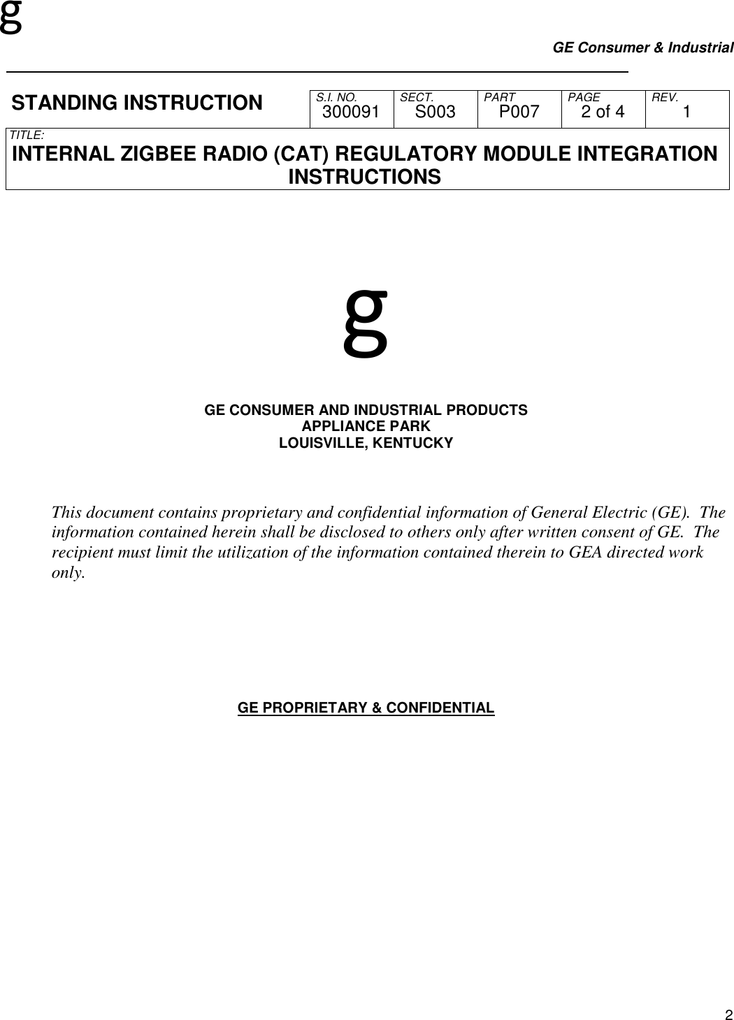 g GE Consumer &amp; Industrial     S.I. NO. SECT. PART PAGE REV. STANDING INSTRUCTION  300091  S003  P007  2 of 4  1 TITLE:  INTERNAL ZIGBEE RADIO (CAT) REGULATORY MODULE INTEGRATION INSTRUCTIONS   2   g   GE CONSUMER AND INDUSTRIAL PRODUCTS APPLIANCE PARK LOUISVILLE, KENTUCKY    This document contains proprietary and confidential information of General Electric (GE).  The information contained herein shall be disclosed to others only after written consent of GE.  The recipient must limit the utilization of the information contained therein to GEA directed work only.        GE PROPRIETARY &amp; CONFIDENTIAL           
