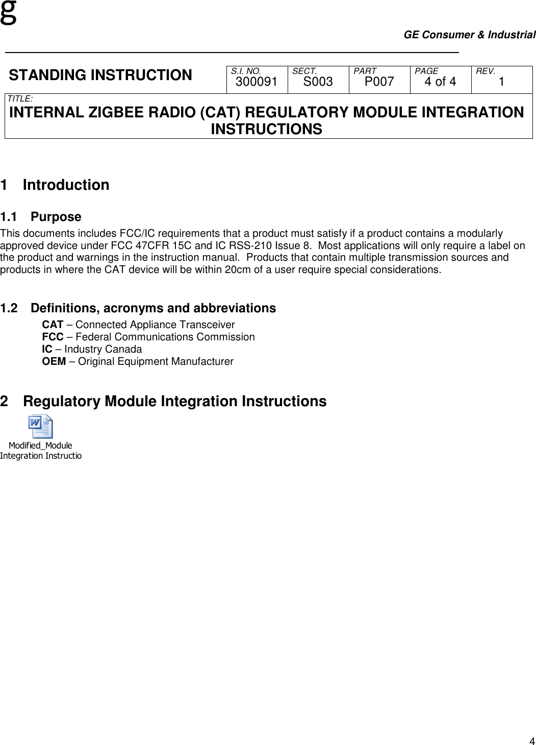 g GE Consumer &amp; Industrial     S.I. NO. SECT. PART PAGE REV. STANDING INSTRUCTION  300091  S003  P007  4 of 4  1 TITLE:  INTERNAL ZIGBEE RADIO (CAT) REGULATORY MODULE INTEGRATION INSTRUCTIONS   4  1  Introduction 1.1  Purpose This documents includes FCC/IC requirements that a product must satisfy if a product contains a modularly approved device under FCC 47CFR 15C and IC RSS-210 Issue 8.  Most applications will only require a label on the product and warnings in the instruction manual.  Products that contain multiple transmission sources and products in where the CAT device will be within 20cm of a user require special considerations.  1.2  Definitions, acronyms and abbreviations CAT – Connected Appliance Transceiver FCC – Federal Communications Commission IC – Industry Canada OEM – Original Equipment Manufacturer  2  Regulatory Module Integration Instructions Modified_Module Integration Instructions.doc 