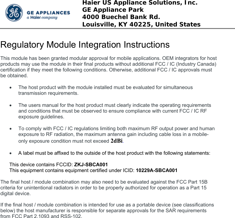  Haier US Appliance Solutions, Inc. GE Appliance Park 4000 Buechel Bank Rd. Louisville, KY 40225, United States  Regulatory Module Integration Instructions  This module has been granted modular approval for mobile applications. OEM integrators for host products may use the module in their final products without additional FCC / IC (Industry Canada) certification if they meet the following conditions. Otherwise, additional FCC / IC approvals must be obtained.    The host product with the module installed must be evaluated for simultaneous transmission requirements.    The users manual for the host product must clearly indicate the operating requirements and conditions that must be observed to ensure compliance with current FCC / IC RF exposure guidelines.    To comply with FCC / IC regulations limiting both maximum RF output power and human exposure to RF radiation, the maximum antenna gain including cable loss in a mobile-only exposure condition must not exceed 2dBi.   A label must be affixed to the outside of the host product with the following statements:  This device contains FCCID: ZKJ-SBCA001 This equipment contains equipment certified under ICID: 10229A-SBCA001  The final host / module combination may also need to be evaluated against the FCC Part 15B criteria for unintentional radiators in order to be properly authorized for operation as a Part 15 digital device.    If the final host / module combination is intended for use as a portable device (see classifications below) the host manufacturer is responsible for separate approvals for the SAR requirements from FCC Part 2.1093 and RSS-102.    