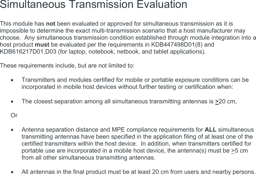  Simultaneous Transmission Evaluation   This module has not been evaluated or approved for simultaneous transmission as it is impossible to determine the exact multi-transmission scenario that a host manufacturer may choose.  Any simultaneous transmission condition established through module integration into a host product must be evaluated per the requirements in KDB447498D01(8) and KDB616217D01,D03 (for laptop, notebook, netbook, and tablet applications).  These requirements include, but are not limited to:    Transmitters and modules certified for mobile or portable exposure conditions can be incorporated in mobile host devices without further testing or certification when:    The closest separation among all simultaneous transmitting antennas is &gt;20 cm,  Or    Antenna separation distance and MPE compliance requirements for ALL simultaneous transmitting antennas have been specified in the application filing of at least one of the certified transmitters within the host device.  In addition, when transmitters certified for portable use are incorporated in a mobile host device, the antenna(s) must be &gt;5 cm from all other simultaneous transmitting antennas.      All antennas in the final product must be at least 20 cm from users and nearby persons.     