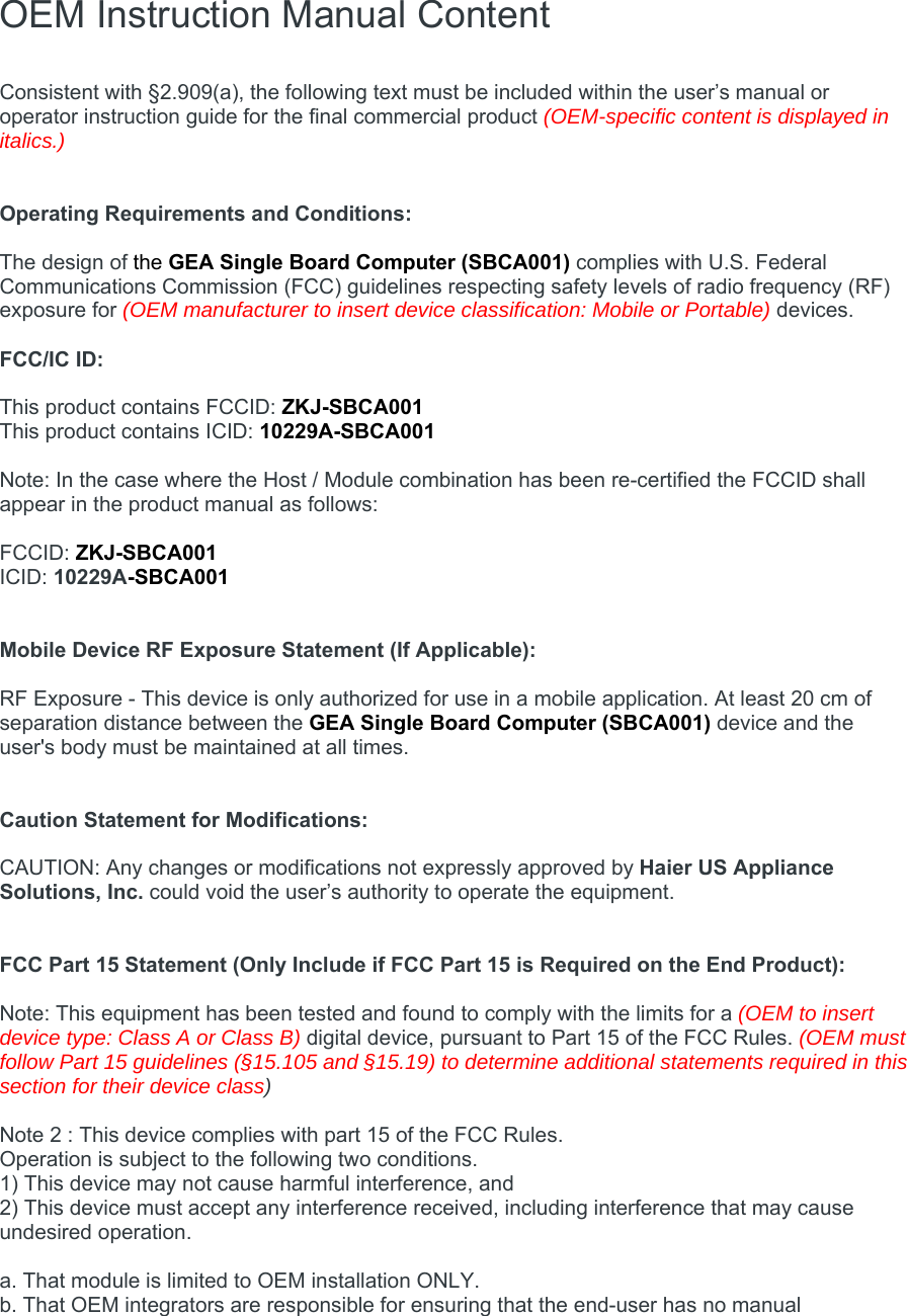  OEM Instruction Manual Content  Consistent with §2.909(a), the following text must be included within the user’s manual or operator instruction guide for the final commercial product (OEM-specific content is displayed in italics.)   Operating Requirements and Conditions:  The design of the GEA Single Board Computer (SBCA001) complies with U.S. Federal Communications Commission (FCC) guidelines respecting safety levels of radio frequency (RF) exposure for (OEM manufacturer to insert device classification: Mobile or Portable) devices.  FCC/IC ID:   This product contains FCCID: ZKJ-SBCA001 This product contains ICID: 10229A-SBCA001  Note: In the case where the Host / Module combination has been re-certified the FCCID shall appear in the product manual as follows:  FCCID: ZKJ-SBCA001 ICID: 10229A-SBCA001   Mobile Device RF Exposure Statement (If Applicable):  RF Exposure - This device is only authorized for use in a mobile application. At least 20 cm of separation distance between the GEA Single Board Computer (SBCA001) device and the user&apos;s body must be maintained at all times.   Caution Statement for Modifications:  CAUTION: Any changes or modifications not expressly approved by Haier US Appliance Solutions, Inc. could void the user’s authority to operate the equipment.   FCC Part 15 Statement (Only Include if FCC Part 15 is Required on the End Product):  Note: This equipment has been tested and found to comply with the limits for a (OEM to insert device type: Class A or Class B) digital device, pursuant to Part 15 of the FCC Rules. (OEM must follow Part 15 guidelines (§15.105 and §15.19) to determine additional statements required in this section for their device class)  Note 2 : This device complies with part 15 of the FCC Rules. Operation is subject to the following two conditions. 1) This device may not cause harmful interference, and 2) This device must accept any interference received, including interference that may cause undesired operation.  a. That module is limited to OEM installation ONLY. b. That OEM integrators are responsible for ensuring that the end-user has no manual 