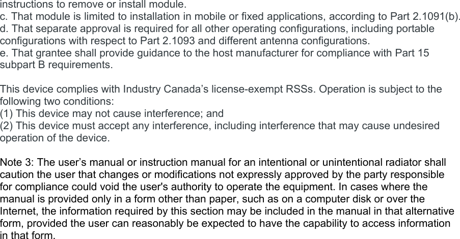 instructions to remove or install module. c. That module is limited to installation in mobile or fixed applications, according to Part 2.1091(b). d. That separate approval is required for all other operating configurations, including portable configurations with respect to Part 2.1093 and different antenna configurations. e. That grantee shall provide guidance to the host manufacturer for compliance with Part 15 subpart B requirements.  This device complies with Industry Canada’s license-exempt RSSs. Operation is subject to the following two conditions: (1) This device may not cause interference; and (2) This device must accept any interference, including interference that may cause undesired operation of the device.  Note 3: The user’s manual or instruction manual for an intentional or unintentional radiator shall caution the user that changes or modifications not expressly approved by the party responsible for compliance could void the user&apos;s authority to operate the equipment. In cases where the manual is provided only in a form other than paper, such as on a computer disk or over the Internet, the information required by this section may be included in the manual in that alternative form, provided the user can reasonably be expected to have the capability to access information in that form.  