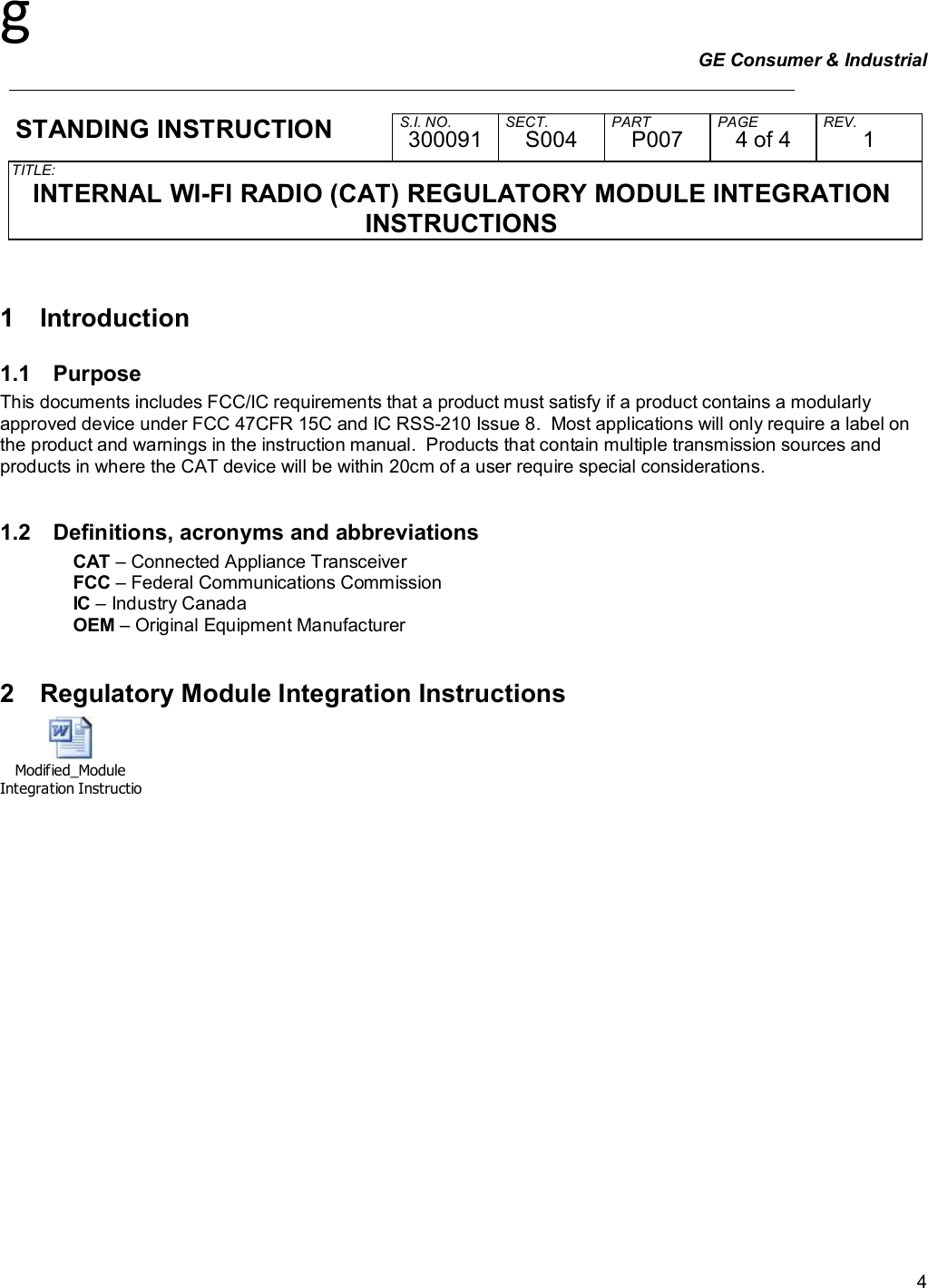 g GE Consumer &amp; Industrial     STANDING INSTRUCTION  S.I. NO. SECT. PART PAGE REV. 300091 S004 P007 4 of 4 1 TITLE:  INTERNAL WI-FI RADIO (CAT) REGULATORY MODULE INTEGRATION INSTRUCTIONS   4 1  Introduction 1.1  Purpose This documents includes FCC/IC requirements that a product must satisfy if a product contains a modularly approved device under FCC 47CFR 15C and IC RSS-210 Issue 8.  Most applications will only require a label on the product and warnings in the instruction manual.  Products that contain multiple transmission sources and products in where the CAT device will be within 20cm of a user require special considerations.  1.2  Definitions, acronyms and abbreviations CAT – Connected Appliance Transceiver FCC – Federal Communications Commission IC – Industry Canada OEM – Original Equipment Manufacturer  2  Regulatory Module Integration Instructions Modified_Module Integration Instructions.doc 