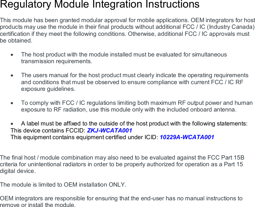 Regulatory Module Integration Instructions  This module has been granted modular approval for mobile applications. OEM integrators for host products may use the module in their final products without additional FCC / IC (Industry Canada) certification if they meet the following conditions. Otherwise, additional FCC / IC approvals must be obtained.    The host product with the module installed must be evaluated for simultaneous transmission requirements.    The users manual for the host product must clearly indicate the operating requirements and conditions that must be observed to ensure compliance with current FCC / IC RF exposure guidelines.    To comply with FCC / IC regulations limiting both maximum RF output power and human exposure to RF radiation, use this module only with the included onboard antenna.   A label must be affixed to the outside of the host product with the following statements: This device contains FCCID: ZKJ-WCATA001 This equipment contains equipment certified under ICID: 10229A-WCATA001   The final host / module combination may also need to be evaluated against the FCC Part 15B criteria for unintentional radiators in order to be properly authorized for operation as a Part 15 digital device.    The module is limited to OEM installation ONLY.  OEM integrators are responsible for ensuring that the end-user has no manual instructions to remove or install the module.   