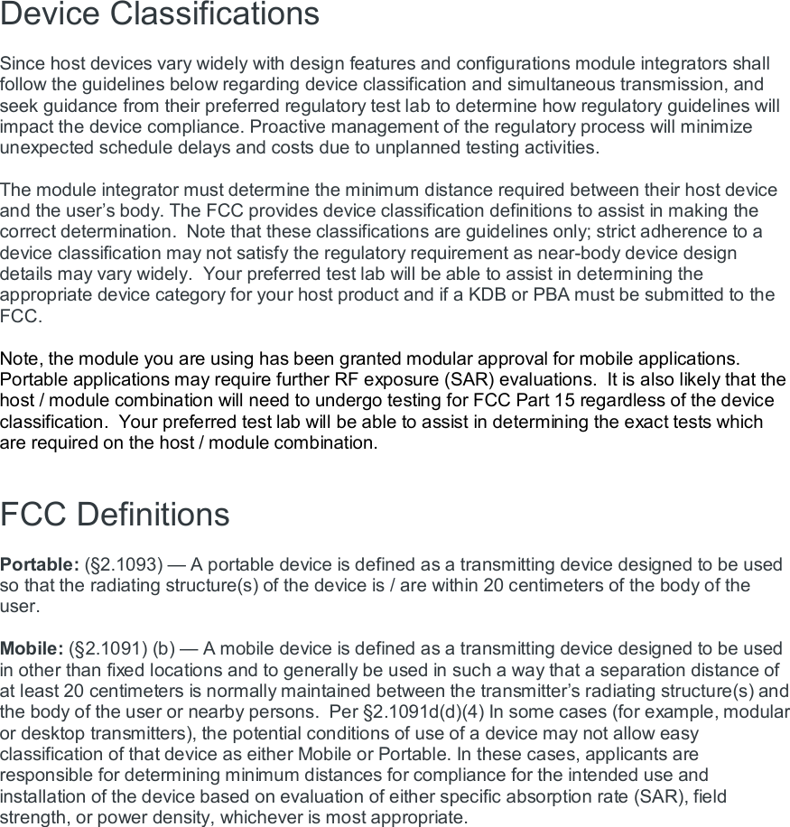 Device Classifications   Since host devices vary widely with design features and configurations module integrators shall follow the guidelines below regarding device classification and simultaneous transmission, and seek guidance from their preferred regulatory test lab to determine how regulatory guidelines will impact the device compliance. Proactive management of the regulatory process will minimize unexpected schedule delays and costs due to unplanned testing activities.  The module integrator must determine the minimum distance required between their host device and the user’s body. The FCC provides device classification definitions to assist in making the correct determination.  Note that these classifications are guidelines only; strict adherence to a device classification may not satisfy the regulatory requirement as near-body device design details may vary widely.  Your preferred test lab will be able to assist in determining the appropriate device category for your host product and if a KDB or PBA must be submitted to the FCC.    Note, the module you are using has been granted modular approval for mobile applications.  Portable applications may require further RF exposure (SAR) evaluations.  It is also likely that the host / module combination will need to undergo testing for FCC Part 15 regardless of the device classification.  Your preferred test lab will be able to assist in determining the exact tests which are required on the host / module combination.   FCC Definitions  Portable: (§2.1093) — A portable device is defined as a transmitting device designed to be used so that the radiating structure(s) of the device is / are within 20 centimeters of the body of the user.  Mobile: (§2.1091) (b) — A mobile device is defined as a transmitting device designed to be used in other than fixed locations and to generally be used in such a way that a separation distance of at least 20 centimeters is normally maintained between the transmitter’s radiating structure(s) and the body of the user or nearby persons.  Per §2.1091d(d)(4) In some cases (for example, modular or desktop transmitters), the potential conditions of use of a device may not allow easy classification of that device as either Mobile or Portable. In these cases, applicants are responsible for determining minimum distances for compliance for the intended use and installation of the device based on evaluation of either specific absorption rate (SAR), field strength, or power density, whichever is most appropriate.  