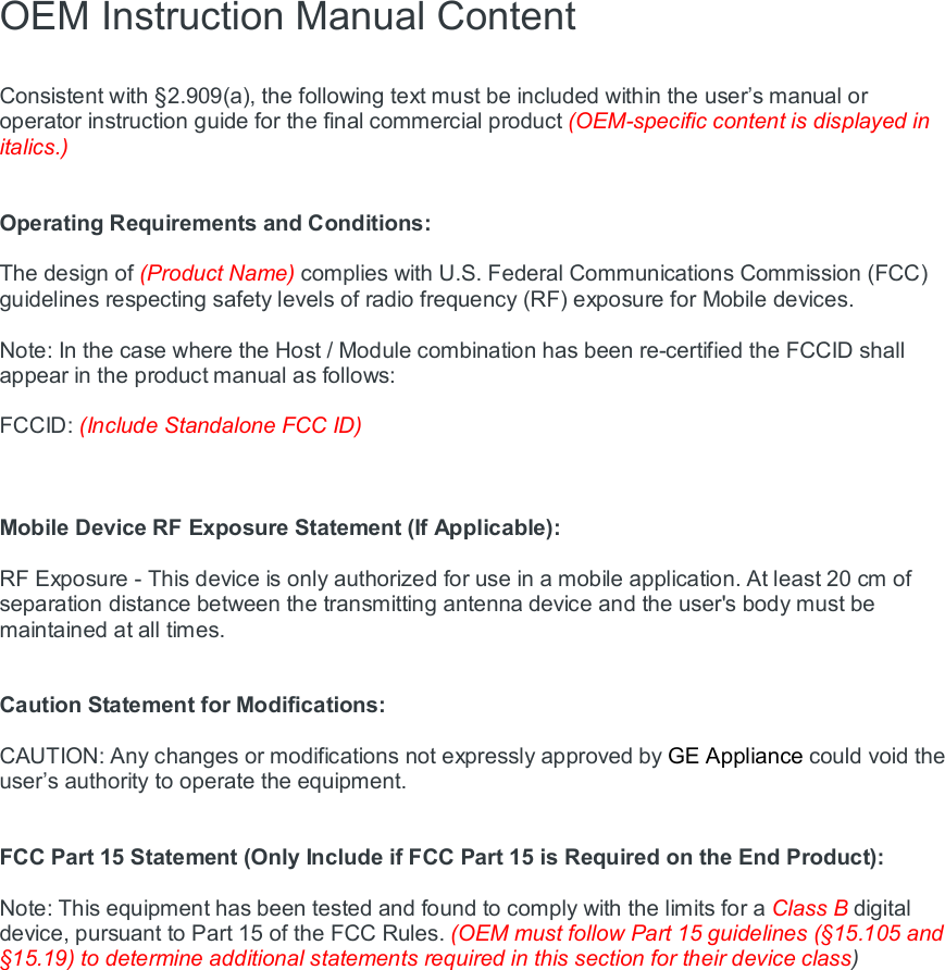 OEM Instruction Manual Content  Consistent with §2.909(a), the following text must be included within the user’s manual or operator instruction guide for the final commercial product (OEM-specific content is displayed in italics.)   Operating Requirements and Conditions:  The design of (Product Name) complies with U.S. Federal Communications Commission (FCC) guidelines respecting safety levels of radio frequency (RF) exposure for Mobile devices.  Note: In the case where the Host / Module combination has been re-certified the FCCID shall appear in the product manual as follows:  FCCID: (Include Standalone FCC ID)    Mobile Device RF Exposure Statement (If Applicable):  RF Exposure - This device is only authorized for use in a mobile application. At least 20 cm of separation distance between the transmitting antenna device and the user&apos;s body must be maintained at all times.   Caution Statement for Modifications:  CAUTION: Any changes or modifications not expressly approved by GE Appliance could void the user’s authority to operate the equipment.   FCC Part 15 Statement (Only Include if FCC Part 15 is Required on the End Product):  Note: This equipment has been tested and found to comply with the limits for a Class B digital device, pursuant to Part 15 of the FCC Rules. (OEM must follow Part 15 guidelines (§15.105 and §15.19) to determine additional statements required in this section for their device class)  