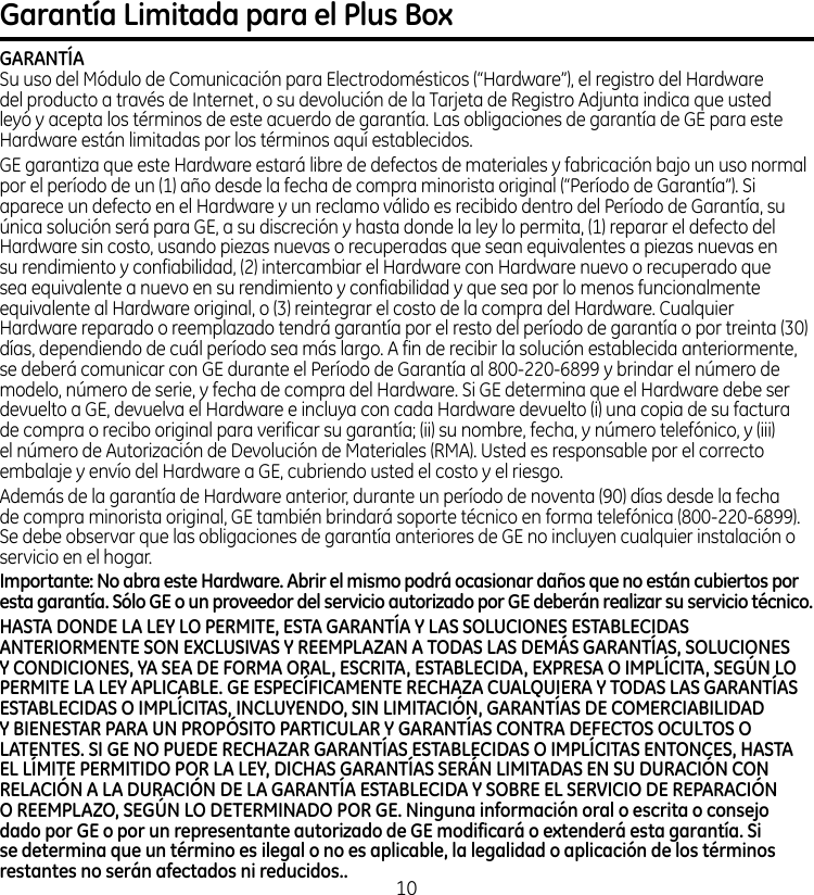 Garantía Limitada para el Plus BoxGARANTÍASu uso del Módulo de Comunicación para Electrodomésticos (“Hardware”), el registro del Hardware del producto a través de Internet, o su devolución de la Tarjeta de Registro Adjunta indica que usted leyó y acepta los términos de este acuerdo de garantía. Las obligaciones de garantía de GE para este Hardware están limitadas por los términos aquí establecidos. GE garantiza que este Hardware estará libre de defectos de materiales y fabricación bajo un uso normal por el período de un (1) año desde la fecha de compra minorista original (“Período de Garantía”). Si aparece un defecto en el Hardware y un reclamo válido es recibido dentro del Período de Garantía, su única solución será para GE, a su discreción y hasta donde la ley lo permita, (1) reparar el defecto del Hardware sin costo, usando piezas nuevas o recuperadas que sean equivalentes a piezas nuevas en su rendimiento y confiabilidad, (2) intercambiar el Hardware con Hardware nuevo o recuperado que sea equivalente a nuevo en su rendimiento y confiabilidad y que sea por lo menos funcionalmente equivalente al Hardware original, o (3) reintegrar el costo de la compra del Hardware. Cualquier Hardware reparado o reemplazado tendrá garantía por el resto del período de garantía o por treinta (30) días, dependiendo de cuál período sea más largo. A fin de recibir la solución establecida anteriormente, se deberá comunicar con GE durante el Período de Garantía al 800-220-6899 y brindar el número de modelo, número de serie, y fecha de compra del Hardware. Si GE determina que el Hardware debe ser devuelto a GE, devuelva el Hardware e incluya con cada Hardware devuelto (i) una copia de su factura de compra o recibo original para verificar su garantía; (ii) su nombre, fecha, y número telefónico, y (iii) el número de Autorización de Devolución de Materiales (RMA). Usted es responsable por el correcto embalaje y envío del Hardware a GE, cubriendo usted el costo y el riesgo.Además de la garantía de Hardware anterior, durante un período de noventa (90) días desde la fecha de compra minorista original, GE también brindará soporte técnico en forma telefónica (800-220-6899). Se debe observar que las obligaciones de garantía anteriores de GE no incluyen cualquier instalación o servicio en el hogar.Importante: No abra este Hardware. Abrir el mismo podrá ocasionar daños que no están cubiertos por esta garantía. Sólo GE o un proveedor del servicio autorizado por GE deberán realizar su servicio técnico. HASTA DONDE LA LEY LO PERMITE, ESTA GARANTÍA Y LAS SOLUCIONES ESTABLECIDAS ANTERIORMENTE SON EXCLUSIVAS Y REEMPLAZAN A TODAS LAS DEMÁS GARANTÍAS, SOLUCIONES Y CONDICIONES, YA SEA DE FORMA ORAL, ESCRITA, ESTABLECIDA, EXPRESA O IMPLÍCITA, SEGÚN LO PERMITE LA LEY APLICABLE. GE ESPECÍFICAMENTE RECHAZA CUALQUIERA Y TODAS LAS GARANTÍAS ESTABLECIDAS O IMPLÍCITAS, INCLUYENDO, SIN LIMITACIÓN, GARANTÍAS DE COMERCIABILIDAD Y BIENESTAR PARA UN PROPÓSITO PARTICULAR Y GARANTÍAS CONTRA DEFECTOS OCULTOS O LATENTES. SI GE NO PUEDE RECHAZAR GARANTÍAS ESTABLECIDAS O IMPLÍCITAS ENTONCES, HASTA EL LÍMITE PERMITIDO POR LA LEY, DICHAS GARANTÍAS SERÁN LIMITADAS EN SU DURACIÓN CON RELACIÓN A LA DURACIÓN DE LA GARANTÍA ESTABLECIDA Y SOBRE EL SERVICIO DE REPARACIÓN O REEMPLAZO, SEGÚN LO DETERMINADO POR GE. Ninguna información oral o escrita o consejo dado por GE o por un representante autorizado de GE modificará o extenderá esta garantía. Si se determina que un término es ilegal o no es aplicable, la legalidad o aplicación de los términos restantes no serán afectados ni reducidos..10