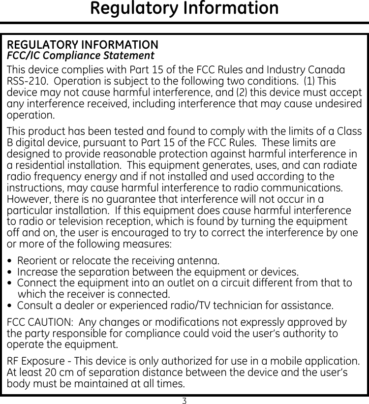 3Regulatory InformationREGULATORY INFORMATIONFCC/IC Compliance StatementThis device complies with Part 15 of the FCC Rules and Industry Canada RSS-210.  Operation is subject to the following two conditions.  (1) This device may not cause harmful interference, and (2) this device must accept any interference received, including interference that may cause undesired operation.This product has been tested and found to comply with the limits of a Class B digital device, pursuant to Part 15 of the FCC Rules.  These limits are designed to provide reasonable protection against harmful interference in a residential installation.  This equipment generates, uses, and can radiate radio frequency energy and if not installed and used according to the instructions, may cause harmful interference to radio communications.  However, there is no guarantee that interference will not occur in a particular installation.  If this equipment does cause harmful interference to radio or television reception, which is found by turning the equipment off and on, the user is encouraged to try to correct the interference by one or more of the following measures:•  Reorient or relocate the receiving antenna.•  Increase the separation between the equipment or devices.•  Connect the equipment into an outlet on a circuit different from that to which the receiver is connected.•  Consult a dealer or experienced radio/TV technician for assistance.FCC CAUTION:  Any changes or modifications not expressly approved by the party responsible for compliance could void the user’s authority to operate the equipment.RF Exposure - This device is only authorized for use in a mobile application. At least 20 cm of separation distance between the device and the user’s body must be maintained at all times.