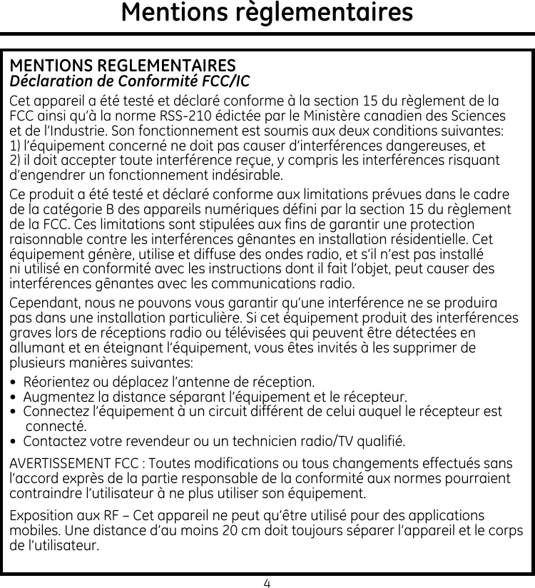 4Mentions règlementairesMENTIONS REGLEMENTAIRESDéclaration de Conformité FCC/ICCet appareil a été testé et déclaré conforme à la section 15 du règlement de la FCC ainsi qu’à la norme RSS-210 édictée par le Ministère canadien des Sciences et de l’Industrie. Son fonctionnement est soumis aux deux conditions suivantes: 1) l’équipement concerné ne doit pas causer d’interférences dangereuses, et 2) il doit accepter toute interférence reçue, y compris les interférences risquant d’engendrer un fonctionnement indésirable.Ce produit a été testé et déclaré conforme aux limitations prévues dans le cadre de la catégorie B des appareils numériques défini par la section 15 du règlement de la FCC. Ces limitations sont stipulées aux fins de garantir une protection raisonnable contre les interférences gênantes en installation résidentielle. Cet équipement génère, utilise et diffuse des ondes radio, et s’il n’est pas installé ni utilisé en conformité avec les instructions dont il fait l’objet, peut causer des interférences gênantes avec les communications radio.Cependant, nous ne pouvons vous garantir qu’une interférence ne se produira pas dans une installation particulière. Si cet équipement produit des interférences graves lors de réceptions radio ou télévisées qui peuvent être détectées en allumant et en éteignant l’équipement, vous êtes invités à les supprimer de plusieurs manières suivantes:•  Réorientez ou déplacez l’antenne de réception. •  Augmentez la distance séparant l’équipement et le récepteur.•  Connectez l’équipement à un circuit différent de celui auquel le récepteur est connecté.•  Contactez votre revendeur ou un technicien radio/TV qualifié.AVERTISSEMENT FCC : Toutes modifications ou tous changements effectués sans l’accord exprès de la partie responsable de la conformité aux normes pourraient contraindre l’utilisateur à ne plus utiliser son équipement.Exposition aux RF – Cet appareil ne peut qu’être utilisé pour des applications mobiles. Une distance d’au moins 20 cm doit toujours séparer l’appareil et le corps de l’utilisateur.