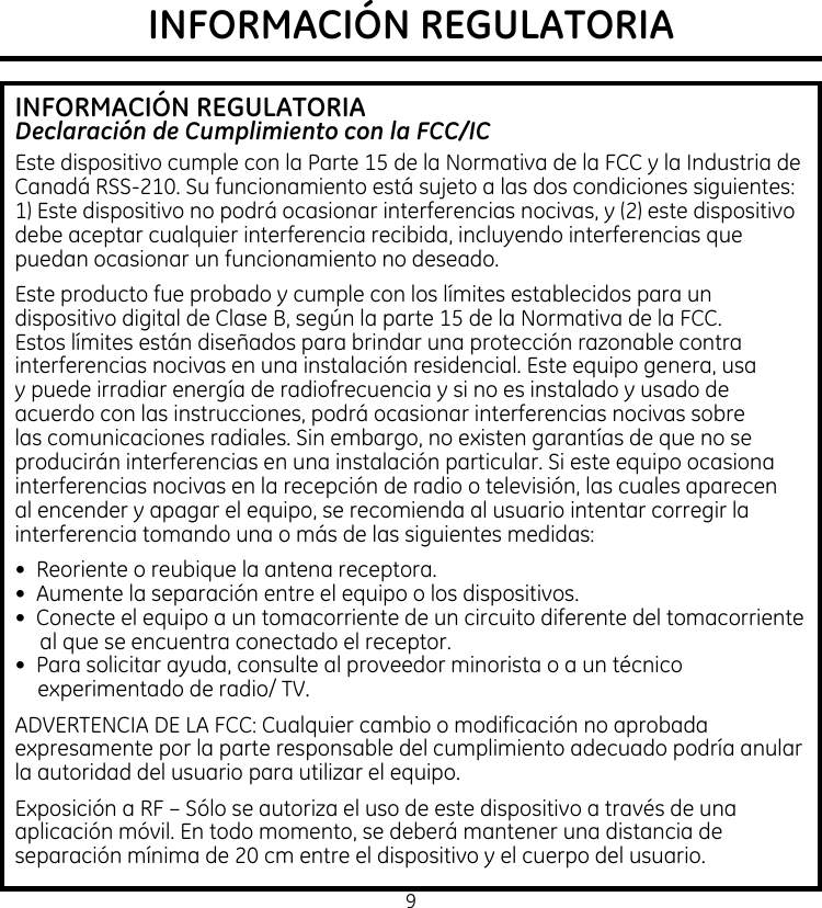 9INFORMACIÓN REGULATORIAINFORMACIÓN REGULATORIADeclaración de Cumplimiento con la FCC/ICEste dispositivo cumple con la Parte 15 de la Normativa de la FCC y la Industria de Canadá RSS-210. Su funcionamiento está sujeto a las dos condiciones siguientes: 1) Este dispositivo no podrá ocasionar interferencias nocivas, y (2) este dispositivo debe aceptar cualquier interferencia recibida, incluyendo interferencias que puedan ocasionar un funcionamiento no deseado.Este producto fue probado y cumple con los límites establecidos para un dispositivo digital de Clase B, según la parte 15 de la Normativa de la FCC. Estos límites están diseñados para brindar una protección razonable contra interferencias nocivas en una instalación residencial. Este equipo genera, usa y puede irradiar energía de radiofrecuencia y si no es instalado y usado de acuerdo con las instrucciones, podrá ocasionar interferencias nocivas sobre las comunicaciones radiales. Sin embargo, no existen garantías de que no se producirán interferencias en una instalación particular. Si este equipo ocasiona interferencias nocivas en la recepción de radio o televisión, las cuales aparecen al encender y apagar el equipo, se recomienda al usuario intentar corregir la interferencia tomando una o más de las siguientes medidas:•  Reoriente o reubique la antena receptora.•  Aumente la separación entre el equipo o los dispositivos.•  Conecte el equipo a un tomacorriente de un circuito diferente del tomacorriente al que se encuentra conectado el receptor.•  Para solicitar ayuda, consulte al proveedor minorista o a un técnico experimentado de radio/ TV.ADVERTENCIA DE LA FCC: Cualquier cambio o modificación no aprobada expresamente por la parte responsable del cumplimiento adecuado podría anular la autoridad del usuario para utilizar el equipo.Exposición a RF – Sólo se autoriza el uso de este dispositivo a través de una aplicación móvil. En todo momento, se deberá mantener una distancia de separación mínima de 20 cm entre el dispositivo y el cuerpo del usuario.