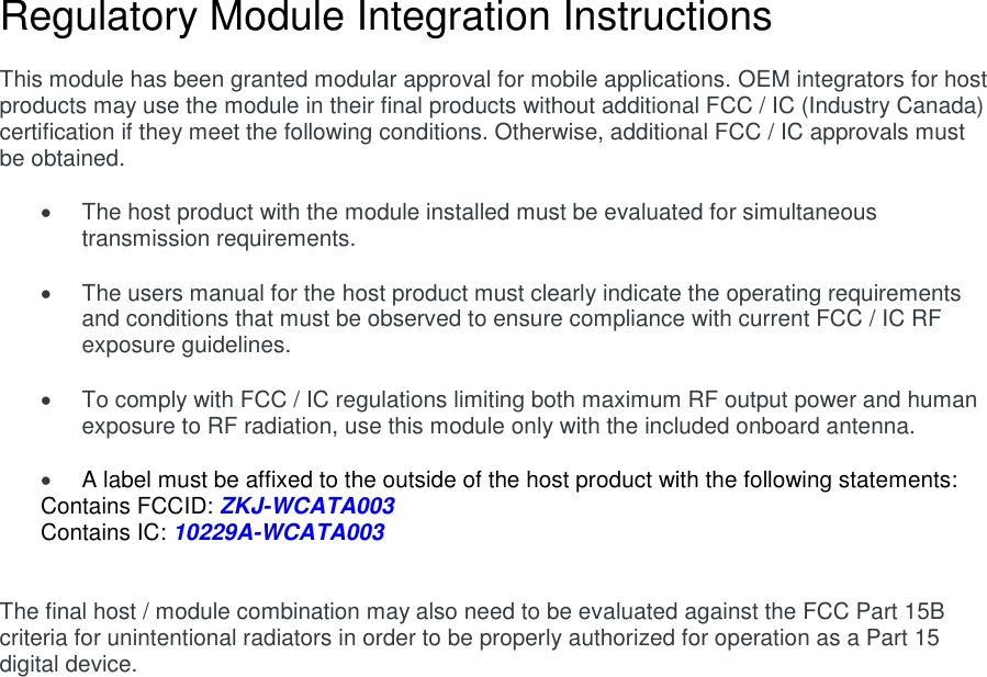 Regulatory Module Integration Instructions  This module has been granted modular approval for mobile applications. OEM integrators for host products may use the module in their final products without additional FCC / IC (Industry Canada) certification if they meet the following conditions. Otherwise, additional FCC / IC approvals must be obtained.    The host product with the module installed must be evaluated for simultaneous transmission requirements.    The users manual for the host product must clearly indicate the operating requirements and conditions that must be observed to ensure compliance with current FCC / IC RF exposure guidelines.    To comply with FCC / IC regulations limiting both maximum RF output power and human exposure to RF radiation, use this module only with the included onboard antenna.   A label must be affixed to the outside of the host product with the following statements: Contains FCCID: ZKJ-WCATA003 Contains IC: 10229A-WCATA003   The final host / module combination may also need to be evaluated against the FCC Part 15B criteria for unintentional radiators in order to be properly authorized for operation as a Part 15 digital device.       