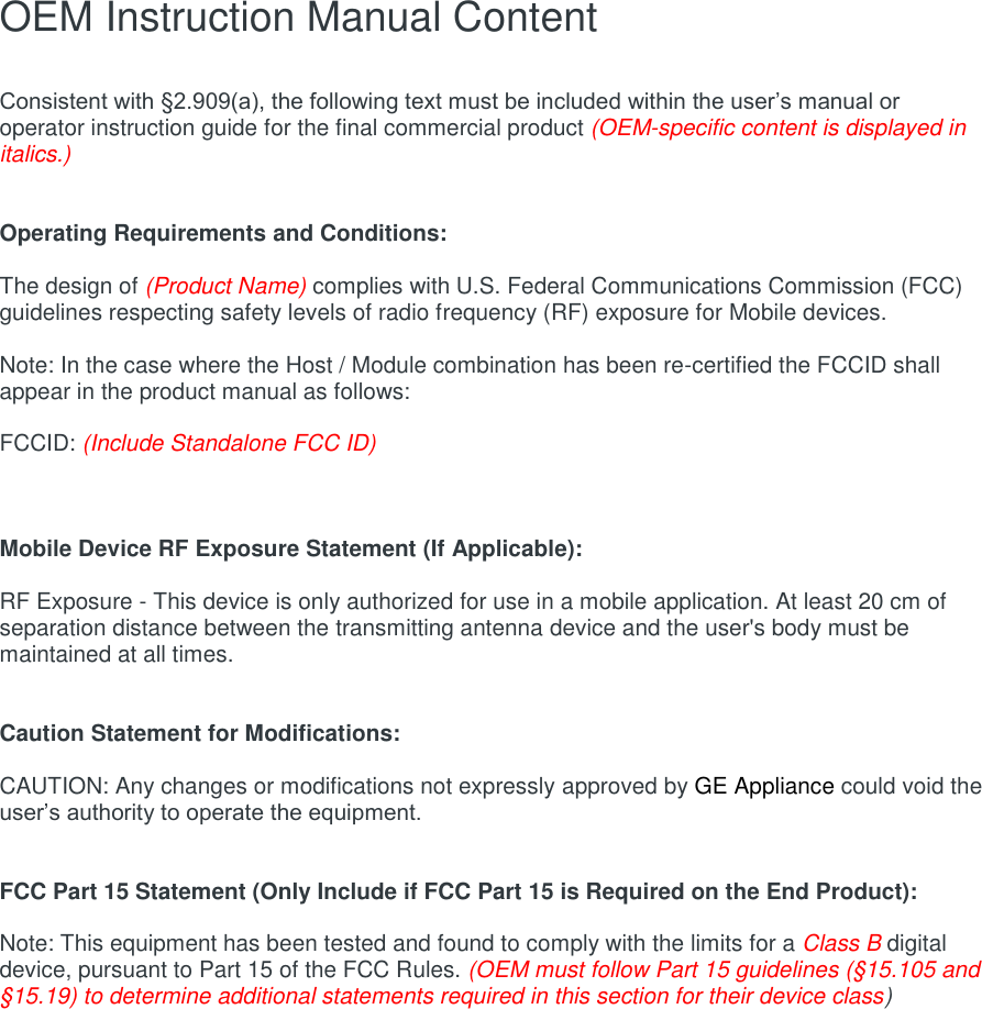 OEM Instruction Manual Content  Consistent with §2.909(a), the following text must be included within the user’s manual or operator instruction guide for the final commercial product (OEM-specific content is displayed in italics.)   Operating Requirements and Conditions:  The design of (Product Name) complies with U.S. Federal Communications Commission (FCC) guidelines respecting safety levels of radio frequency (RF) exposure for Mobile devices.  Note: In the case where the Host / Module combination has been re-certified the FCCID shall appear in the product manual as follows:  FCCID: (Include Standalone FCC ID)    Mobile Device RF Exposure Statement (If Applicable):  RF Exposure - This device is only authorized for use in a mobile application. At least 20 cm of separation distance between the transmitting antenna device and the user&apos;s body must be maintained at all times.   Caution Statement for Modifications:  CAUTION: Any changes or modifications not expressly approved by GE Appliance could void the user’s authority to operate the equipment.   FCC Part 15 Statement (Only Include if FCC Part 15 is Required on the End Product):  Note: This equipment has been tested and found to comply with the limits for a Class B digital device, pursuant to Part 15 of the FCC Rules. (OEM must follow Part 15 guidelines (§15.105 and §15.19) to determine additional statements required in this section for their device class)  