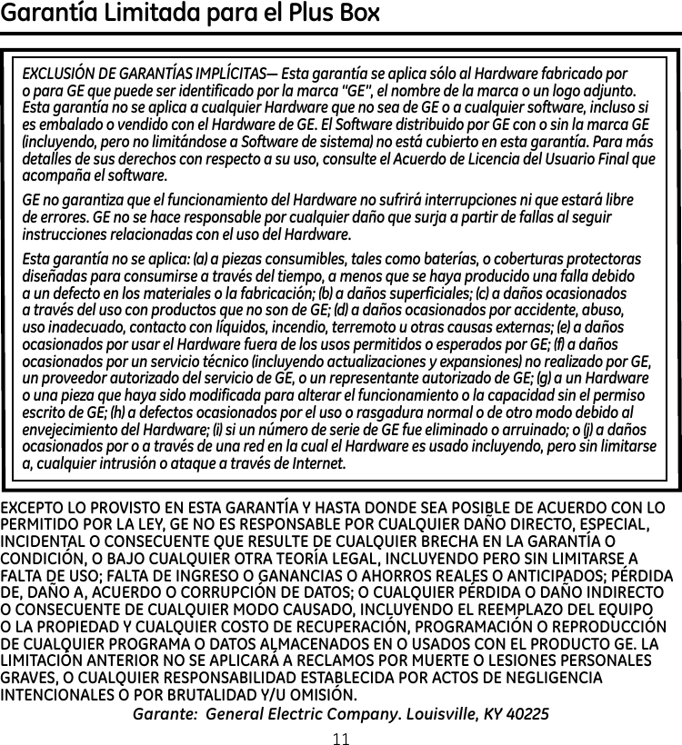 Garantía Limitada para el Plus Box EXCLUSIÓN DE GARANTÍAS IMPLÍCITAS— Esta garantía se aplica sólo al Hardware fabricado por o para GE que puede ser identificado por la marca “GE”, el nombre de la marca o un logo adjunto. Esta garantía no se aplica a cualquier Hardware que no sea de GE o a cualquier software, incluso si es embalado o vendido con el Hardware de GE. El Software distribuido por GE con o sin la marca GE (incluyendo, pero no limitándose a Software de sistema) no está cubierto en esta garantía. Para más detalles de sus derechos con respecto a su uso, consulte el Acuerdo de Licencia del Usuario Final que acompaña el software.GE no garantiza que el funcionamiento del Hardware no sufrirá interrupciones ni que estará libre de errores. GE no se hace responsable por cualquier daño que surja a partir de fallas al seguir instrucciones relacionadas con el uso del Hardware.Esta garantía no se aplica: (a) a piezas consumibles, tales como baterías, o coberturas protectoras diseñadas para consumirse a través del tiempo, a menos que se haya producido una falla debido a un defecto en los materiales o la fabricación; (b) a daños superficiales; (c) a daños ocasionados a través del uso con productos que no son de GE; (d) a daños ocasionados por accidente, abuso, uso inadecuado, contacto con líquidos, incendio, terremoto u otras causas externas; (e) a daños ocasionados por usar el Hardware fuera de los usos permitidos o esperados por GE; (f) a daños ocasionados por un servicio técnico (incluyendo actualizaciones y expansiones) no realizado por GE, un proveedor autorizado del servicio de GE, o un representante autorizado de GE; (g) a un Hardware o una pieza que haya sido modificada para alterar el funcionamiento o la capacidad sin el permiso escrito de GE; (h) a defectos ocasionados por el uso o rasgadura normal o de otro modo debido al envejecimiento del Hardware; (i) si un número de serie de GE fue eliminado o arruinado; o (j) a daños ocasionados por o a través de una red en la cual el Hardware es usado incluyendo, pero sin limitarse a, cualquier intrusión o ataque a través de Internet.Garante:  General Electric Company. Louisville, KY 40225EXCEPTO LO PROVISTO EN ESTA GARANTÍA Y HASTA DONDE SEA POSIBLE DE ACUERDO CON LO PERMITIDO POR LA LEY, GE NO ES RESPONSABLE POR CUALQUIER DAÑO DIRECTO, ESPECIAL, INCIDENTAL O CONSECUENTE QUE RESULTE DE CUALQUIER BRECHA EN LA GARANTÍA O CONDICIÓN, O BAJO CUALQUIER OTRA TEORÍA LEGAL, INCLUYENDO PERO SIN LIMITARSE A FALTA DE USO; FALTA DE INGRESO O GANANCIAS O AHORROS REALES O ANTICIPADOS; PÉRDIDA DE, DAÑO A, ACUERDO O CORRUPCIÓN DE DATOS; O CUALQUIER PÉRDIDA O DAÑO INDIRECTO O CONSECUENTE DE CUALQUIER MODO CAUSADO, INCLUYENDO EL REEMPLAZO DEL EQUIPO O LA PROPIEDAD Y CUALQUIER COSTO DE RECUPERACIÓN, PROGRAMACIÓN O REPRODUCCIÓN DE CUALQUIER PROGRAMA O DATOS ALMACENADOS EN O USADOS CON EL PRODUCTO GE. LA LIMITACIÓN ANTERIOR NO SE APLICARÁ A RECLAMOS POR MUERTE O LESIONES PERSONALES GRAVES, O CUALQUIER RESPONSABILIDAD ESTABLECIDA POR ACTOS DE NEGLIGENCIA INTENCIONALES O POR BRUTALIDAD Y/U OMISIÓN.  11