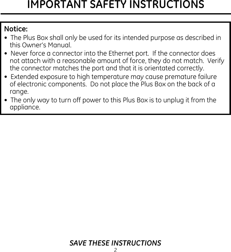 IMPORTANT SAFETY INSTRUCTIONS2SAVE THESE INSTRUCTIONSNotice: •  The Plus Box shall only be used for its intended purpose as described in this Owner’s Manual.•  Never force a connector into the Ethernet port.  If the connector does not attach with a reasonable amount of force, they do not match.  Verify the connector matches the port and that it is orientated correctly.•  Extended exposure to high temperature may cause premature failure of electronic components.  Do not place the Plus Box on the back of a range.•  The only way to turn off power to this Plus Box is to unplug it from the appliance.