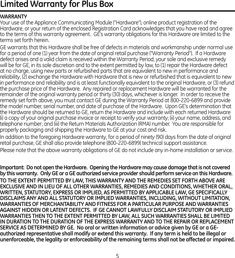 Limited Warranty for Plus BoxWARRANTYYour use of the Appliance Communicating Module (“Hardware”), online product registration of the Hardware, or your return of the enclosed Registration Card acknowledges that you have read and agree to the terms of this warranty agreement.  GE’s warranty obligations for this Hardware are limited to the terms set forth herein. GE warrants that this Hardware shall be free of defects in materials and workmanship under normal use for a period of one (1) year from the date of original retail purchase (“Warranty Period”).  If a Hardware defect arises and a valid claim is received within the Warranty Period, your sole and exclusive remedy will be for GE, in its sole discretion and to the extent permitted by law, to (1) repair the Hardware defect at no charge, using new parts or refurbished parts that are equivalent to new in performance and reliability, (2) exchange the Hardware with Hardware that is new or refurbished that is equivalent to new in performance and reliability and is at least functionally equivalent to the original Hardware, or (3) refund the purchase price of the Hardware.  Any repaired or replacement Hardware will be warranted for the remainder of the original warranty period or thirty (30) days, whichever is longer.  In order to receive the remedy set forth above, you must contact GE during the Warranty Period at 800-220-6899 and provide the model number, serial number, and date of purchase of the Hardware.  Upon GE’s determination that the Hardware should be returned to GE, return the Hardware and include with each returned Hardware (i) a copy of your original purchase invoice or receipt to verify your warranty; (ii) your name, address, and telephone number; and (iii) the Return Materials Authorization (RMA) number.  You are responsible for properly packaging and shipping the Hardware to GE at your cost and risk.In addition to the foregoing Hardware warranty, for a period of ninety (90) days from the date of original retail purchase, GE shall also provide telephone (800-220-6899) technical support assistance.Please note that the above warranty obligations of GE do not include any in-home installation or service.Important:  Do not open the Hardware.  Opening the Hardware may cause damage that is not covered by this warranty.  Only GE or a GE authorized service provider should perform service on this Hardware. TO THE EXTENT PERMITTED BY LAW, THIS WARRANTY AND THE REMEDIES SET FORTH ABOVE ARE EXCLUSIVE AND IN LIEU OF ALL OTHER WARRANTIES, REMEDIES AND CONDITIONS, WHETHER ORAL, WRITTEN, STATUTORY, EXPRESS OR IMPLIED, AS PERMITTED BY APPLICABLE LAW, GE SPECIFICALLY DISCLAIMS ANY AND ALL STATUTORY OR IMPLIED WARRANTIES, INCLUDING, WITHOUT LIMITATION, WARRANTIES OF MERCHANTABILITY AND FITNESS FOR A PARTICULAR PURPOSE AND WARRANTIES AGAINST HIDDEN OR LATENT DEFECTS.  IF GE CANNOT LAWFULLY DISCLAIM STATUTORY OR IMPLIED WARRANTIES THEN TO THE EXTENT PERMITTED BY LAW, ALL SUCH WARRANTIES SHALL BE LIMITED IN DURATION TO THE DURATION OF THE EXPRESS WARRANTY AND TO THE REPAIR OR REPLACEMENT SERVICE AS DETERMINED BY GE.  No oral or written information or advice given by GE or a GE-authorized representative shall modify or extend this warranty.  If any term is held to be illegal or unenforceable, the legality or enforceability of the remaining terms shall not be affected or impaired.5