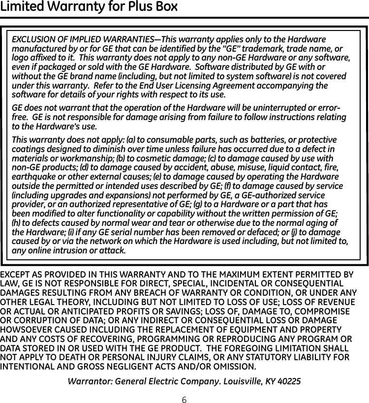 Limited Warranty for Plus Box EXCLUSION OF IMPLIED WARRANTIES—This warranty applies only to the Hardware manufactured by or for GE that can be identified by the “GE” trademark, trade name, or logo affixed to it.  This warranty does not apply to any non-GE Hardware or any software, even if packaged or sold with the GE Hardware.  Software distributed by GE with or without the GE brand name (including, but not limited to system software) is not covered under this warranty.  Refer to the End User Licensing Agreement accompanying the software for details of your rights with respect to its use.GE does not warrant that the operation of the Hardware will be uninterrupted or error-free.  GE is not responsible for damage arising from failure to follow instructions relating to the Hardware’s use.This warranty does not apply: (a) to consumable parts, such as batteries, or protective coatings designed to diminish over time unless failure has occurred due to a defect in materials or workmanship; (b) to cosmetic damage; (c) to damage caused by use with non-GE products; (d) to damage caused by accident, abuse, misuse, liquid contact, fire, earthquake or other external causes; (e) to damage caused by operating the Hardware outside the permitted or intended uses described by GE; (f) to damage caused by service (including upgrades and expansions) not performed by GE, a GE-authorized service provider, or an authorized representative of GE; (g) to a Hardware or a part that has been modified to alter functionality or capability without the written permission of GE; (h) to defects caused by normal wear and tear or otherwise due to the normal aging of the Hardware; (i) if any GE serial number has been removed or defaced; or (j) to damage caused by or via the network on which the Hardware is used including, but not limited to, any online intrusion or attack.Warrantor: General Electric Company. Louisville, KY 40225EXCEPT AS PROVIDED IN THIS WARRANTY AND TO THE MAXIMUM EXTENT PERMITTED BY LAW, GE IS NOT RESPONSIBLE FOR DIRECT, SPECIAL, INCIDENTAL OR CONSEQUENTIAL DAMAGES RESULTING FROM ANY BREACH OF WARRANTY OR CONDITION, OR UNDER ANY OTHER LEGAL THEORY, INCLUDING BUT NOT LIMITED TO LOSS OF USE; LOSS OF REVENUE OR ACTUAL OR ANTICIPATED PROFITS OR SAVINGS; LOSS OF, DAMAGE TO, COMPROMISE OR CORRUPTION OF DATA; OR ANY INDIRECT OR CONSEQUENTIAL LOSS OR DAMAGE HOWSOEVER CAUSED INCLUDING THE REPLACEMENT OF EQUIPMENT AND PROPERTY AND ANY COSTS OF RECOVERING, PROGRAMMING OR REPRODUCING ANY PROGRAM OR DATA STORED IN OR USED WITH THE GE PRODUCT.  THE FOREGOING LIMITATION SHALL NOT APPLY TO DEATH OR PERSONAL INJURY CLAIMS, OR ANY STATUTORY LIABILITY FOR INTENTIONAL AND GROSS NEGLIGENT ACTS AND/OR OMISSION.  6