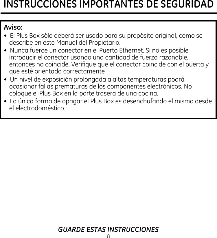 INSTRUCCIONES IMPORTANTES DE SEGURIDAD8GUARDE ESTAS INSTRUCCIONESAviso: •  El Plus Box sólo deberá ser usado para su propósito original, como se describe en este Manual del Propietario.•  Nunca fuerce un conector en el Puerto Ethernet. Si no es posible introducir el conector usando una cantidad de fuerza razonable, entonces no coincide. Verique que el conector coincide con el puerta y que esté orientado correctamente•  Un nivel de exposición prolongada a altas temperaturas podrá ocasionar fallas prematuras de los componentes electrónicos. No coloque el Plus Box en la parte trasera de una cocina.•  La única forma de apagar el Plus Box es desenchufando el mismo desde el electrodoméstico.