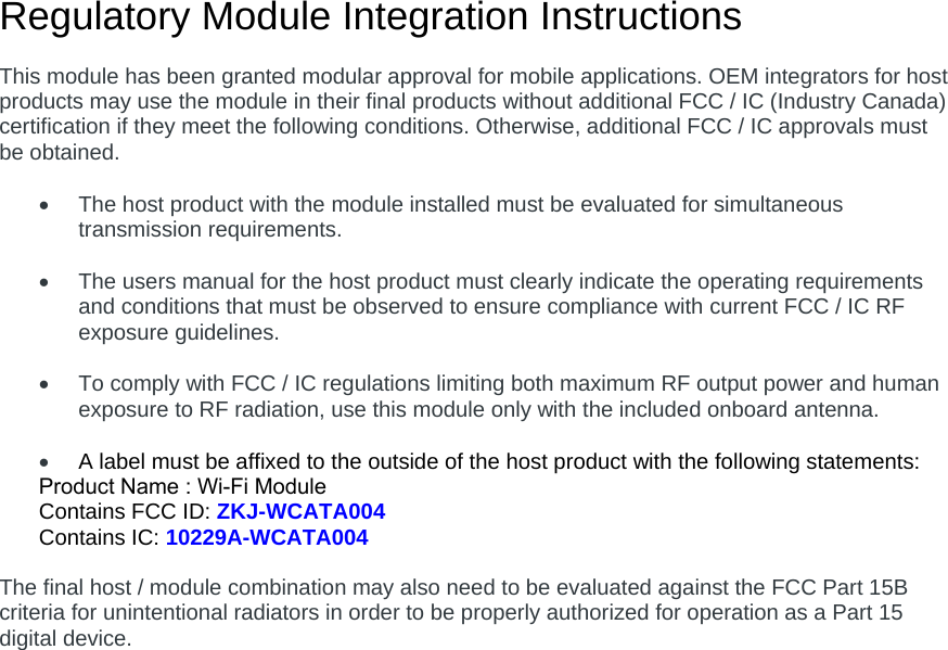 Regulatory Module Integration Instructions This module has been granted modular approval for mobile applications. OEM integrators for host products may use the module in their final products without additional FCC / IC (Industry Canada) certification if they meet the following conditions. Otherwise, additional FCC / IC approvals must be obtained. The host product with the module installed must be evaluated for simultaneoustransmission requirements.The users manual for the host product must clearly indicate the operating requirementsand conditions that must be observed to ensure compliance with current FCC / IC RFexposure guidelines.To comply with FCC / IC regulations limiting both maximum RF output power and humanexposure to RF radiation, use this module only with the included onboard antenna.A label must be affixed to the outside of the host product with the following statements:Product Name : Wi-Fi ModuleContains FCC ID: ZKJ-WCATA004 Contains IC: 10229A-WCATA004 The final host / module combination may also need to be evaluated against the FCC Part 15B criteria for unintentional radiators in order to be properly authorized for operation as a Part 15 digital device.   