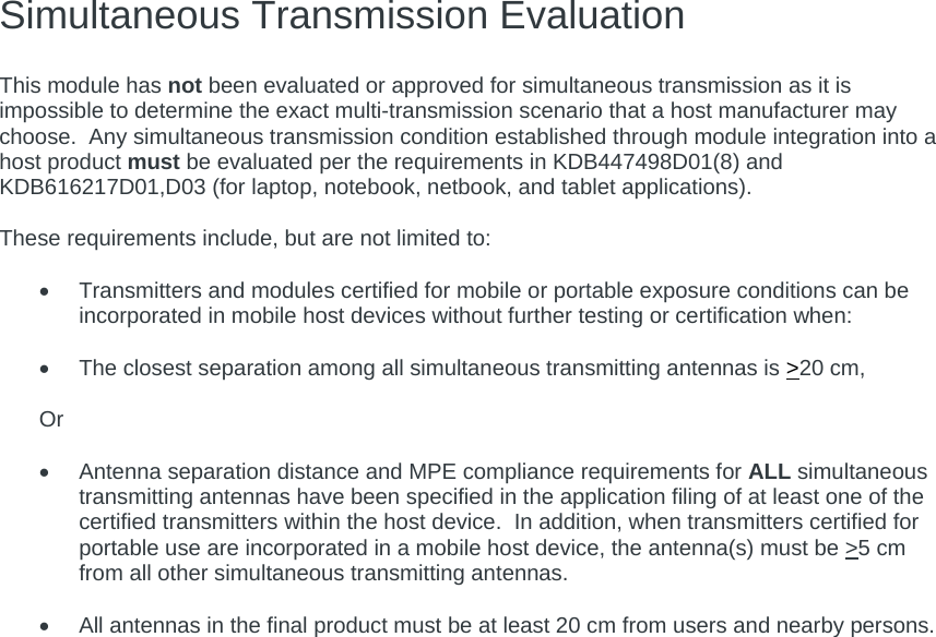 Simultaneous Transmission Evaluation   This module has not been evaluated or approved for simultaneous transmission as it is impossible to determine the exact multi-transmission scenario that a host manufacturer may choose.  Any simultaneous transmission condition established through module integration into a host product must be evaluated per the requirements in KDB447498D01(8) and KDB616217D01,D03 (for laptop, notebook, netbook, and tablet applications).  These requirements include, but are not limited to:    Transmitters and modules certified for mobile or portable exposure conditions can be incorporated in mobile host devices without further testing or certification when:    The closest separation among all simultaneous transmitting antennas is &gt;20 cm,  Or    Antenna separation distance and MPE compliance requirements for ALL simultaneous transmitting antennas have been specified in the application filing of at least one of the certified transmitters within the host device.  In addition, when transmitters certified for portable use are incorporated in a mobile host device, the antenna(s) must be &gt;5 cm from all other simultaneous transmitting antennas.      All antennas in the final product must be at least 20 cm from users and nearby persons.     