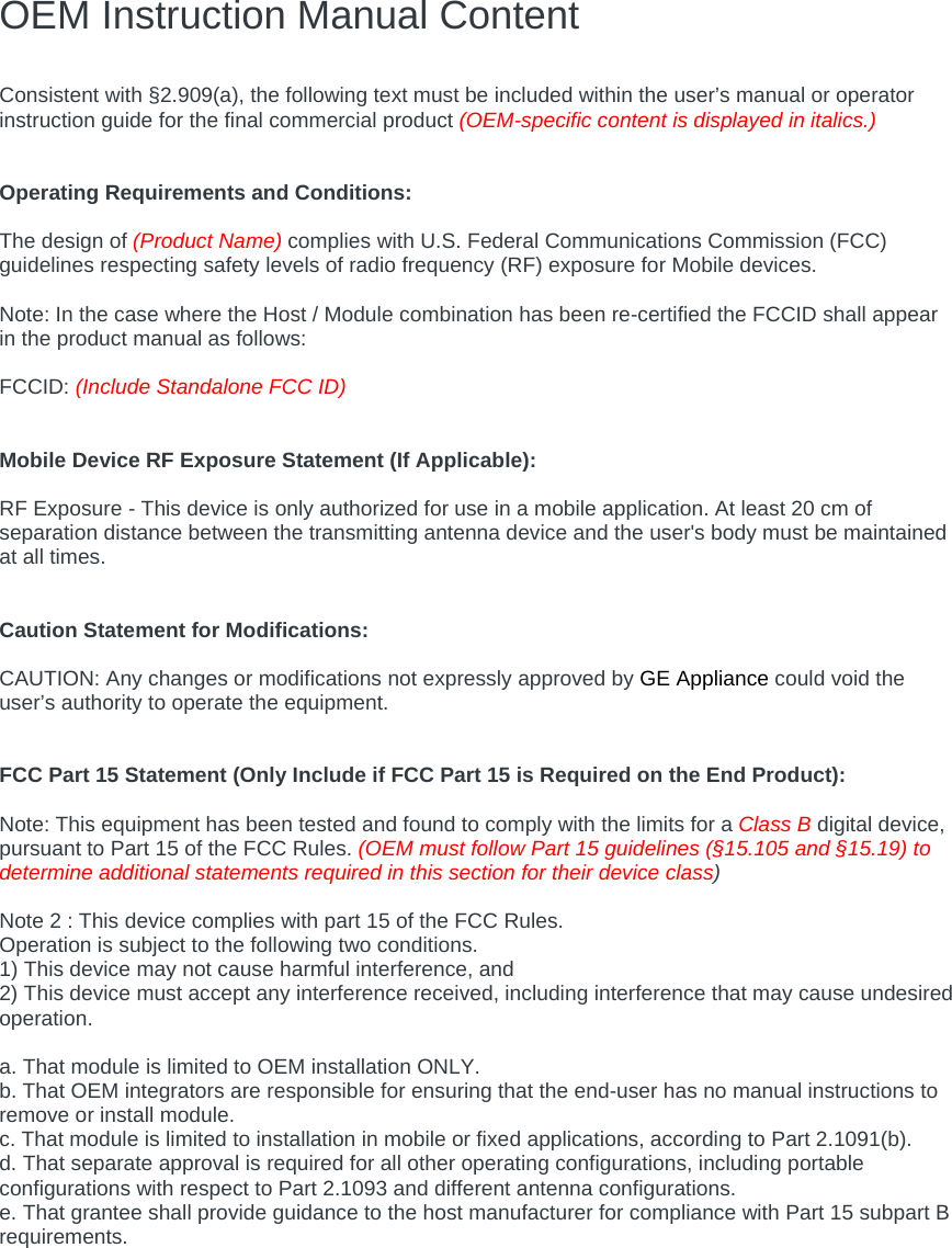 OEM Instruction Manual Content  Consistent with §2.909(a), the following text must be included within the user’s manual or operator instruction guide for the final commercial product (OEM-specific content is displayed in italics.)   Operating Requirements and Conditions:  The design of (Product Name) complies with U.S. Federal Communications Commission (FCC) guidelines respecting safety levels of radio frequency (RF) exposure for Mobile devices.  Note: In the case where the Host / Module combination has been re-certified the FCCID shall appear in the product manual as follows:  FCCID: (Include Standalone FCC ID)   Mobile Device RF Exposure Statement (If Applicable):  RF Exposure - This device is only authorized for use in a mobile application. At least 20 cm of separation distance between the transmitting antenna device and the user&apos;s body must be maintained at all times.   Caution Statement for Modifications:  CAUTION: Any changes or modifications not expressly approved by GE Appliance could void the user’s authority to operate the equipment.   FCC Part 15 Statement (Only Include if FCC Part 15 is Required on the End Product):  Note: This equipment has been tested and found to comply with the limits for a Class B digital device, pursuant to Part 15 of the FCC Rules. (OEM must follow Part 15 guidelines (§15.105 and §15.19) to determine additional statements required in this section for their device class)  Note 2 : This device complies with part 15 of the FCC Rules. Operation is subject to the following two conditions. 1) This device may not cause harmful interference, and 2) This device must accept any interference received, including interference that may cause undesired operation.  a. That module is limited to OEM installation ONLY. b. That OEM integrators are responsible for ensuring that the end-user has no manual instructions to remove or install module. c. That module is limited to installation in mobile or fixed applications, according to Part 2.1091(b). d. That separate approval is required for all other operating configurations, including portable configurations with respect to Part 2.1093 and different antenna configurations. e. That grantee shall provide guidance to the host manufacturer for compliance with Part 15 subpart B requirements. 