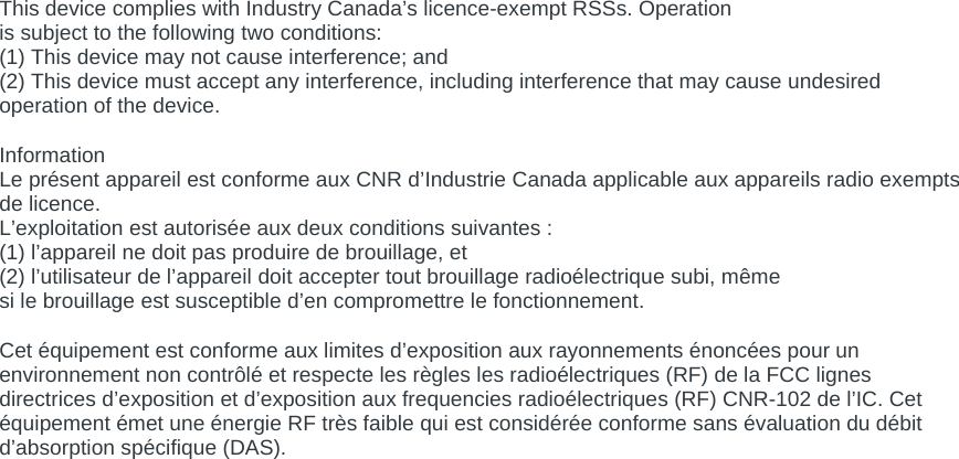  This device complies with Industry Canada’s licence-exempt RSSs. Operation is subject to the following two conditions: (1) This device may not cause interference; and (2) This device must accept any interference, including interference that may cause undesired operation of the device.  Information Le présent appareil est conforme aux CNR d’Industrie Canada applicable aux appareils radio exempts de licence. L’exploitation est autorisée aux deux conditions suivantes : (1) l’appareil ne doit pas produire de brouillage, et (2) l’utilisateur de l’appareil doit accepter tout brouillage radioélectrique subi, même si le brouillage est susceptible d’en compromettre le fonctionnement.  Cet équipement est conforme aux limites d’exposition aux rayonnements énoncées pour un environnement non contrôlé et respecte les règles les radioélectriques (RF) de la FCC lignes directrices d’exposition et d’exposition aux frequencies radioélectriques (RF) CNR-102 de l’IC. Cet équipement émet une énergie RF très faible qui est considérée conforme sans évaluation du débit d’absorption spécifique (DAS).  