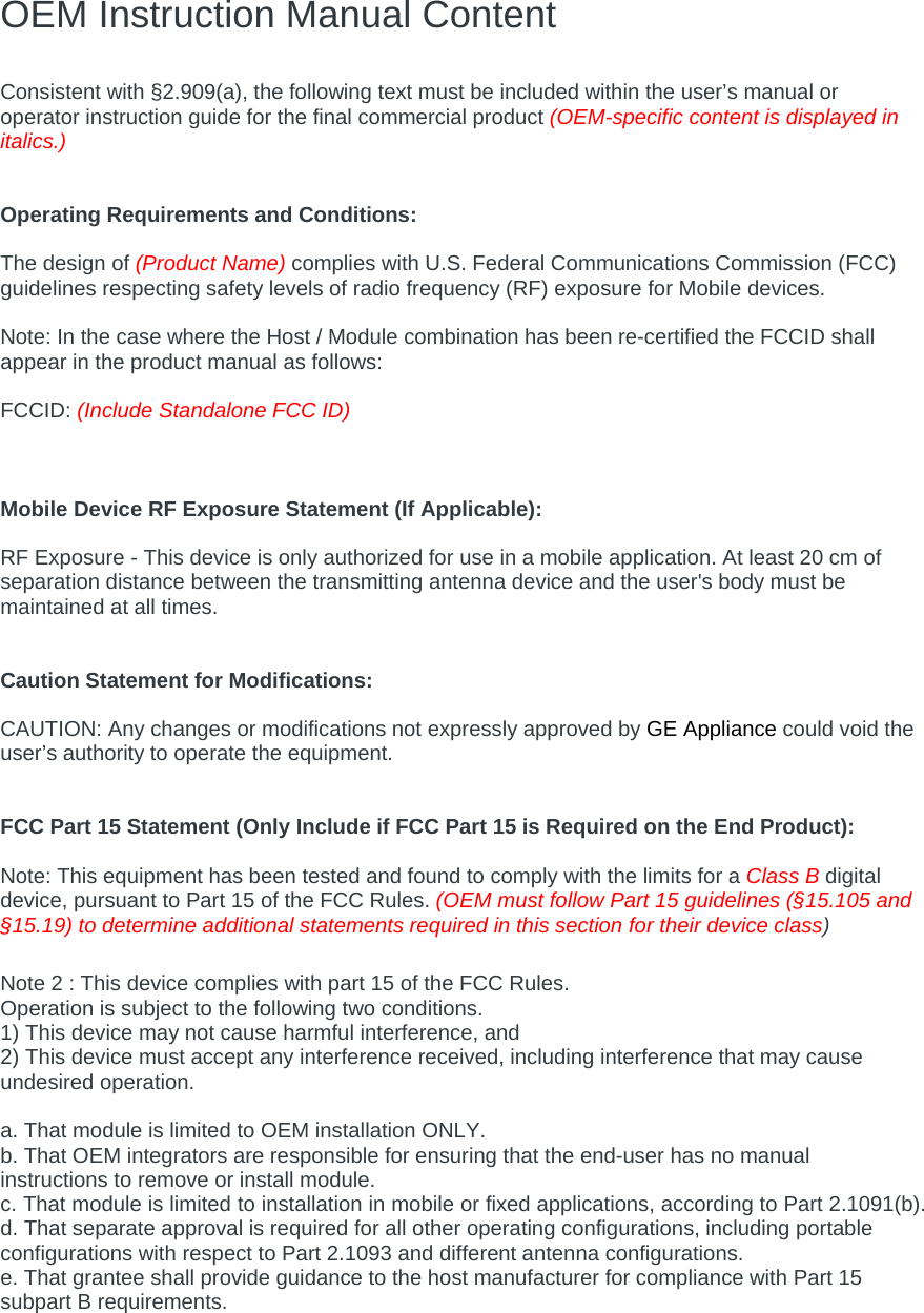 OEM Instruction Manual Content  Consistent with §2.909(a), the following text must be included within the user’s manual or operator instruction guide for the final commercial product (OEM-specific content is displayed in italics.)   Operating Requirements and Conditions:  The design of (Product Name) complies with U.S. Federal Communications Commission (FCC) guidelines respecting safety levels of radio frequency (RF) exposure for Mobile devices.  Note: In the case where the Host / Module combination has been re-certified the FCCID shall appear in the product manual as follows:  FCCID: (Include Standalone FCC ID)    Mobile Device RF Exposure Statement (If Applicable):  RF Exposure - This device is only authorized for use in a mobile application. At least 20 cm of separation distance between the transmitting antenna device and the user&apos;s body must be maintained at all times.   Caution Statement for Modifications:  CAUTION: Any changes or modifications not expressly approved by GE Appliance could void the user’s authority to operate the equipment.   FCC Part 15 Statement (Only Include if FCC Part 15 is Required on the End Product):  Note: This equipment has been tested and found to comply with the limits for a Class B digital device, pursuant to Part 15 of the FCC Rules. (OEM must follow Part 15 guidelines (§15.105 and §15.19) to determine additional statements required in this section for their device class)  Note 2 : This device complies with part 15 of the FCC Rules. Operation is subject to the following two conditions. 1) This device may not cause harmful interference, and 2) This device must accept any interference received, including interference that may cause undesired operation.  a. That module is limited to OEM installation ONLY. b. That OEM integrators are responsible for ensuring that the end-user has no manual instructions to remove or install module. c. That module is limited to installation in mobile or fixed applications, according to Part 2.1091(b). d. That separate approval is required for all other operating configurations, including portable configurations with respect to Part 2.1093 and different antenna configurations. e. That grantee shall provide guidance to the host manufacturer for compliance with Part 15 subpart B requirements.  