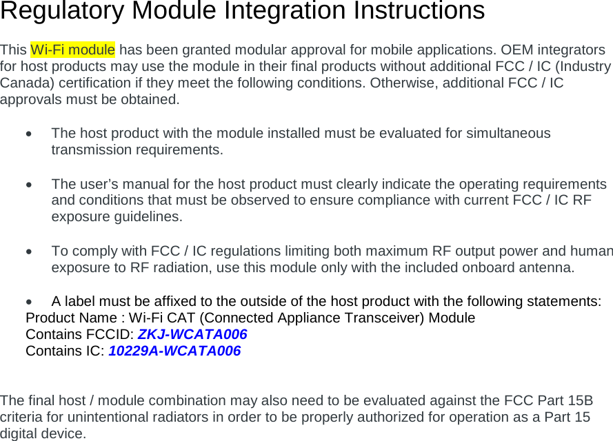 Regulatory Module Integration Instructions  This Wi-Fi module has been granted modular approval for mobile applications. OEM integrators for host products may use the module in their final products without additional FCC / IC (Industry Canada) certification if they meet the following conditions. Otherwise, additional FCC / IC approvals must be obtained.  • The host product with the module installed must be evaluated for simultaneous transmission requirements.  • The user’s manual for the host product must clearly indicate the operating requirements and conditions that must be observed to ensure compliance with current FCC / IC RF exposure guidelines.  • To comply with FCC / IC regulations limiting both maximum RF output power and human exposure to RF radiation, use this module only with the included onboard antenna.  • A label must be affixed to the outside of the host product with the following statements: Product Name : Wi-Fi CAT (Connected Appliance Transceiver) Module Contains FCCID: ZKJ-WCATA006 Contains IC: 10229A-WCATA006   The final host / module combination may also need to be evaluated against the FCC Part 15B criteria for unintentional radiators in order to be properly authorized for operation as a Part 15 digital device.       