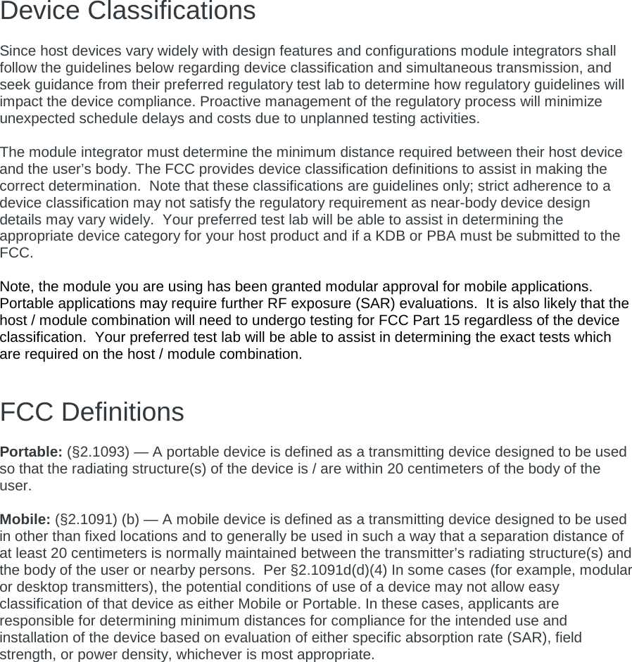 Device Classifications   Since host devices vary widely with design features and configurations module integrators shall follow the guidelines below regarding device classification and simultaneous transmission, and seek guidance from their preferred regulatory test lab to determine how regulatory guidelines will impact the device compliance. Proactive management of the regulatory process will minimize unexpected schedule delays and costs due to unplanned testing activities.  The module integrator must determine the minimum distance required between their host device and the user’s body. The FCC provides device classification definitions to assist in making the correct determination.  Note that these classifications are guidelines only; strict adherence to a device classification may not satisfy the regulatory requirement as near-body device design details may vary widely.  Your preferred test lab will be able to assist in determining the appropriate device category for your host product and if a KDB or PBA must be submitted to the FCC.    Note, the module you are using has been granted modular approval for mobile applications.  Portable applications may require further RF exposure (SAR) evaluations.  It is also likely that the host / module combination will need to undergo testing for FCC Part 15 regardless of the device classification.  Your preferred test lab will be able to assist in determining the exact tests which are required on the host / module combination.   FCC Definitions  Portable: (§2.1093) — A portable device is defined as a transmitting device designed to be used so that the radiating structure(s) of the device is / are within 20 centimeters of the body of the user.  Mobile: (§2.1091) (b) — A mobile device is defined as a transmitting device designed to be used in other than fixed locations and to generally be used in such a way that a separation distance of at least 20 centimeters is normally maintained between the transmitter’s radiating structure(s) and the body of the user or nearby persons.  Per §2.1091d(d)(4) In some cases (for example, modular or desktop transmitters), the potential conditions of use of a device may not allow easy classification of that device as either Mobile or Portable. In these cases, applicants are responsible for determining minimum distances for compliance for the intended use and installation of the device based on evaluation of either specific absorption rate (SAR), field strength, or power density, whichever is most appropriate.  