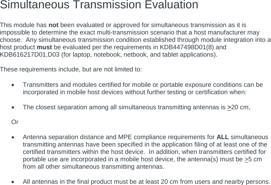 Simultaneous Transmission Evaluation   This module has not been evaluated or approved for simultaneous transmission as it is impossible to determine the exact multi-transmission scenario that a host manufacturer may choose.  Any simultaneous transmission condition established through module integration into a host product must be evaluated per the requirements in KDB447498D01(8) and KDB616217D01,D03 (for laptop, notebook, netbook, and tablet applications).  These requirements include, but are not limited to:  • Transmitters and modules certified for mobile or portable exposure conditions can be incorporated in mobile host devices without further testing or certification when:  • The closest separation among all simultaneous transmitting antennas is &gt;20 cm,  Or  • Antenna separation distance and MPE compliance requirements for ALL simultaneous transmitting antennas have been specified in the application filing of at least one of the certified transmitters within the host device.  In addition, when transmitters certified for portable use are incorporated in a mobile host device, the antenna(s) must be &gt;5 cm from all other simultaneous transmitting antennas.    • All antennas in the final product must be at least 20 cm from users and nearby persons.     