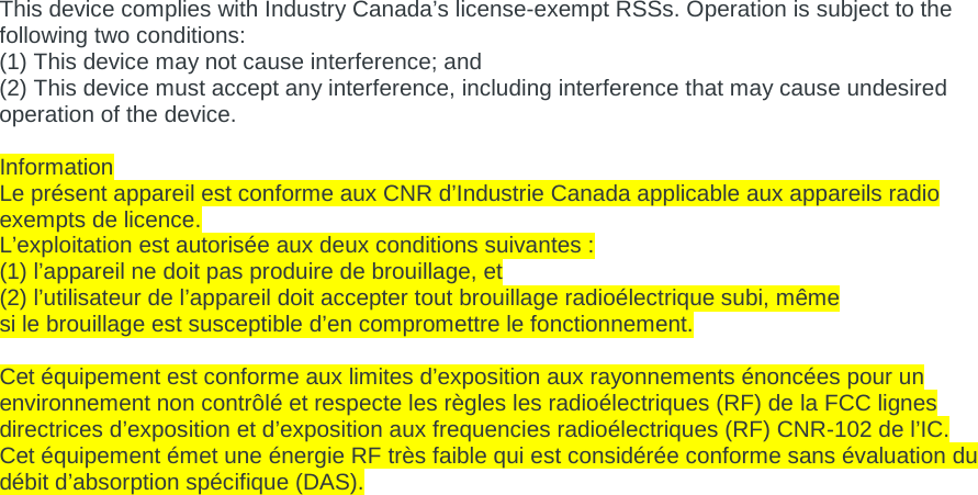 This device complies with Industry Canada’s license-exempt RSSs. Operation is subject to the following two conditions: (1) This device may not cause interference; and (2) This device must accept any interference, including interference that may cause undesired operation of the device.  Information  Le présent appareil est conforme aux CNR d’Industrie Canada applicable aux appareils radio exempts de licence.  L’exploitation est autorisée aux deux conditions suivantes :  (1) l’appareil ne doit pas produire de brouillage, et  (2) l’utilisateur de l’appareil doit accepter tout brouillage radioélectrique subi, même  si le brouillage est susceptible d’en compromettre le fonctionnement.   Cet équipement est conforme aux limites d’exposition aux rayonnements énoncées pour un environnement non contrôlé et respecte les règles les radioélectriques (RF) de la FCC lignes directrices d’exposition et d’exposition aux frequencies radioélectriques (RF) CNR-102 de l’IC. Cet équipement émet une énergie RF très faible qui est considérée conforme sans évaluation du débit d’absorption spécifique (DAS). 