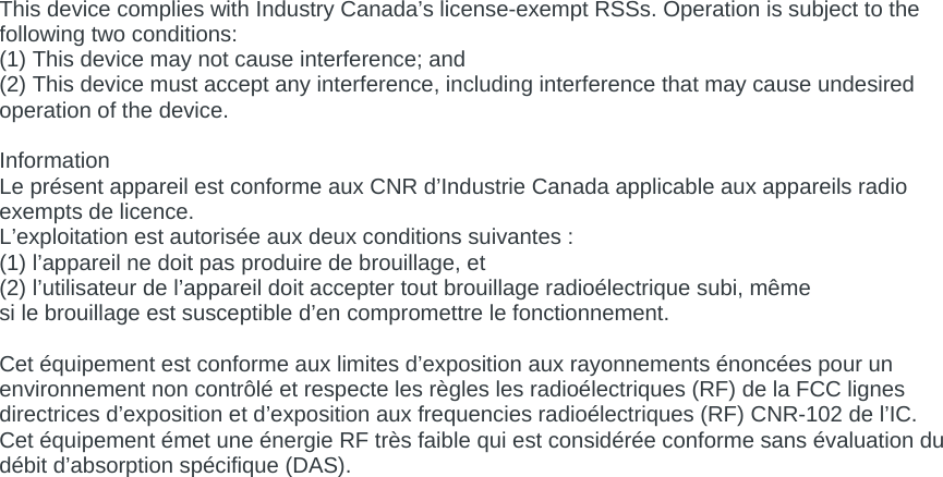 This device complies with Industry Canada’s license-exempt RSSs. Operation is subject to the following two conditions: (1) This device may not cause interference; and (2) This device must accept any interference, including interference that may cause undesired operation of the device.  Information  Le présent appareil est conforme aux CNR d’Industrie Canada applicable aux appareils radio exempts de licence.  L’exploitation est autorisée aux deux conditions suivantes :  (1) l’appareil ne doit pas produire de brouillage, et  (2) l’utilisateur de l’appareil doit accepter tout brouillage radioélectrique subi, même  si le brouillage est susceptible d’en compromettre le fonctionnement.   Cet équipement est conforme aux limites d’exposition aux rayonnements énoncées pour un environnement non contrôlé et respecte les règles les radioélectriques (RF) de la FCC lignes directrices d’exposition et d’exposition aux frequencies radioélectriques (RF) CNR-102 de l’IC. Cet équipement émet une énergie RF très faible qui est considérée conforme sans évaluation du débit d’absorption spécifique (DAS). 