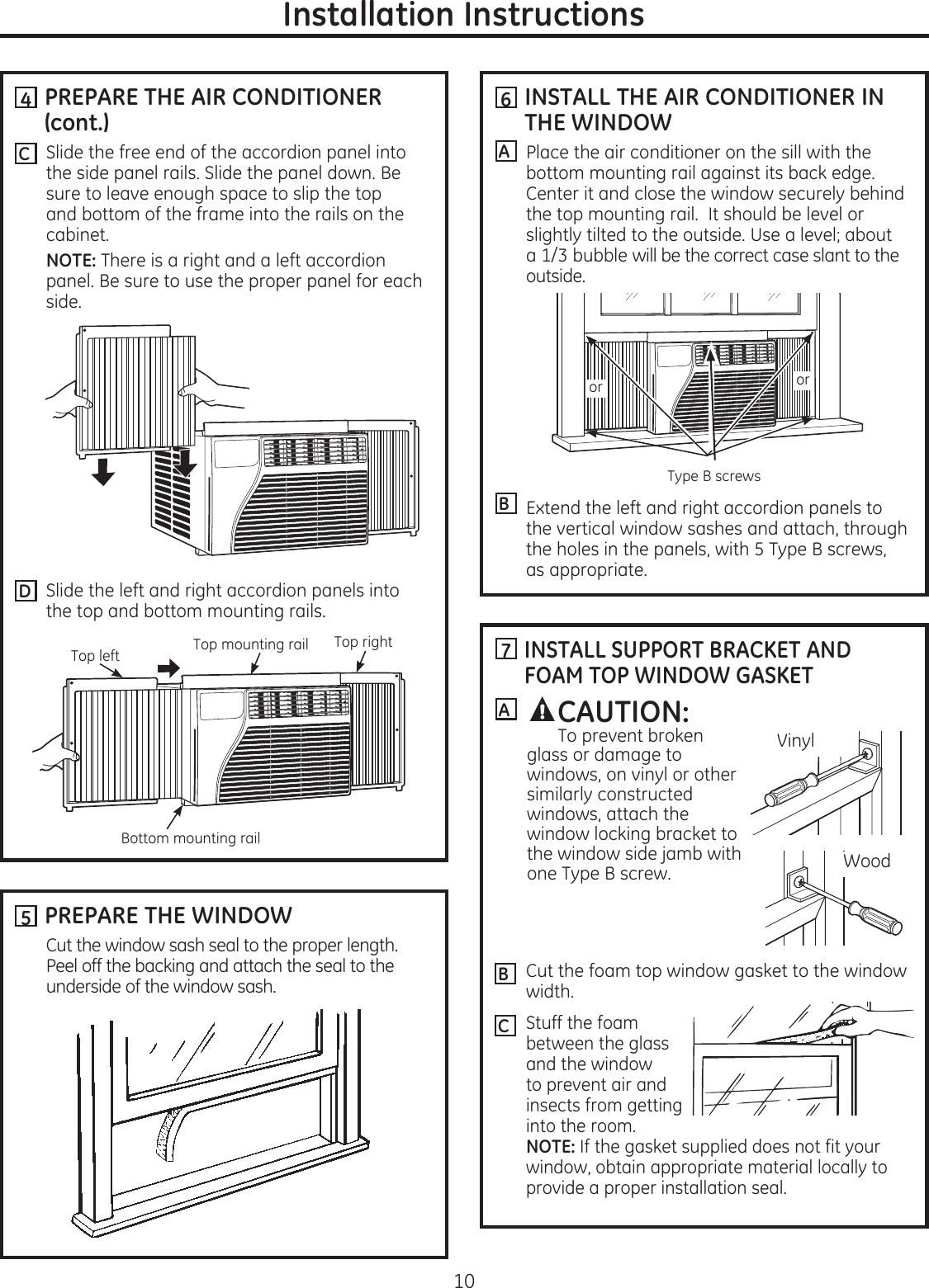 Installation Instructions  PREPARE THE AIR CONDITIONER (cont.)Slide the free end of the accordion panel into the side panel rails. Slide the panel down. Be sure to leave enough space to slip the top and bottom of the frame into the rails on the cabinet.  NOTE: There is a right and a left accordion panel. Be sure to use the proper panel for each side.Slide the left and right accordion panels into the top and bottom mounting rails.4  INSTALL THE AIR CONDITIONER IN THE WINDOWPlace the air conditioner on the sill with the bottom mounting rail against its back edge. Center it and close the window securely behind the top mounting rail.  It should be level or slightly tilted to the outside. Use a level; about a 1/3 bubble will be the correct case slant to the outside.Extend the left and right accordion panels to the vertical window sashes and attach, through the holes in the panels, with 5 Type B screws, as appropriate.6AB  PREPARE THE WINDOW Cut the window sash seal to the proper length. Peel off the backing and attach the seal to the underside of the window sash.5C7  INSTALL SUPPORT BRACKET AND FOAM TOP WINDOW GASKETCut the foam top window gasket to the window width.Stuff the foam between the glass and the window to prevent air and insects from getting into the room. NOTE: If the gasket supplied does not fit your window, obtain appropriate material locally to provide a proper installation seal.ACAUTION:  To prevent broken glass or damage to windows, on vinyl or other similarly constructed windows, attach the window locking bracket to the window side jamb with one Type B screw.BCWoodVinyl10Top left Top rightDTop mounting railBottom mounting railororType B screws