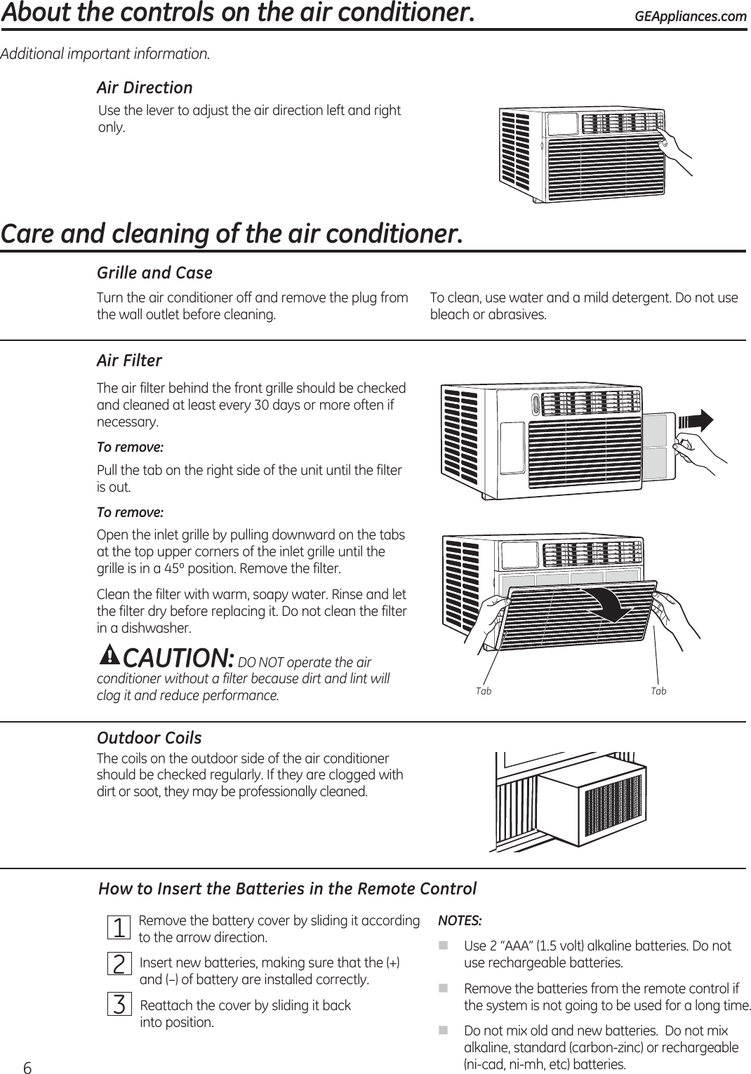 Air DirectionUse the lever to adjust the air direction left and right only.Additional important information.Air FilterThe air filter behind the front grille should be checked and cleaned at least every 30 days or more often if necessary.To remove: Pull the tab on the right side of the unit until the filter is out.To remove: Open the inlet grille by pulling downward on the tabs at the top upper corners of the inlet grille until the grille is in a 45º position. Remove the filter.Clean the filter with warm, soapy water. Rinse and let the filter dry before replacing it. Do not clean the filter in a dishwasher.CAUTION: DO NOT operate the air conditioner without a filter because dirt and lint will clog it and reduce performance.Outdoor CoilsThe coils on the outdoor side of the air conditioner should be checked regularly. If they are clogged with dirt or soot, they may be professionally cleaned.About the controls on the air conditioner. GEAppliances.comTurn the air conditioner off and remove the plug from the wall outlet before cleaning. To clean, use water and a mild detergent. Do not use bleach or abrasives.Grille and CaseHow to Insert the Batteries in the Remote ControlCare and cleaning of the air conditioner.Tab Tab1   Remove the battery cover by sliding it according to the arrow direction.2   Insert new batteries, making sure that the (+) and (–) of battery are installed correctly.3   Reattach the cover by sliding it back  into position.NOTES: Use 2 “AAA” (1.5 volt) alkaline batteries. Do not use rechargeable batteries. Remove the batteries from the remote control if the system is not going to be used for a long time. Do not mix old and new batteries.  Do not mix alkaline, standard (carbon-zinc) or rechargeable (ni-cad, ni-mh, etc) batteries.6