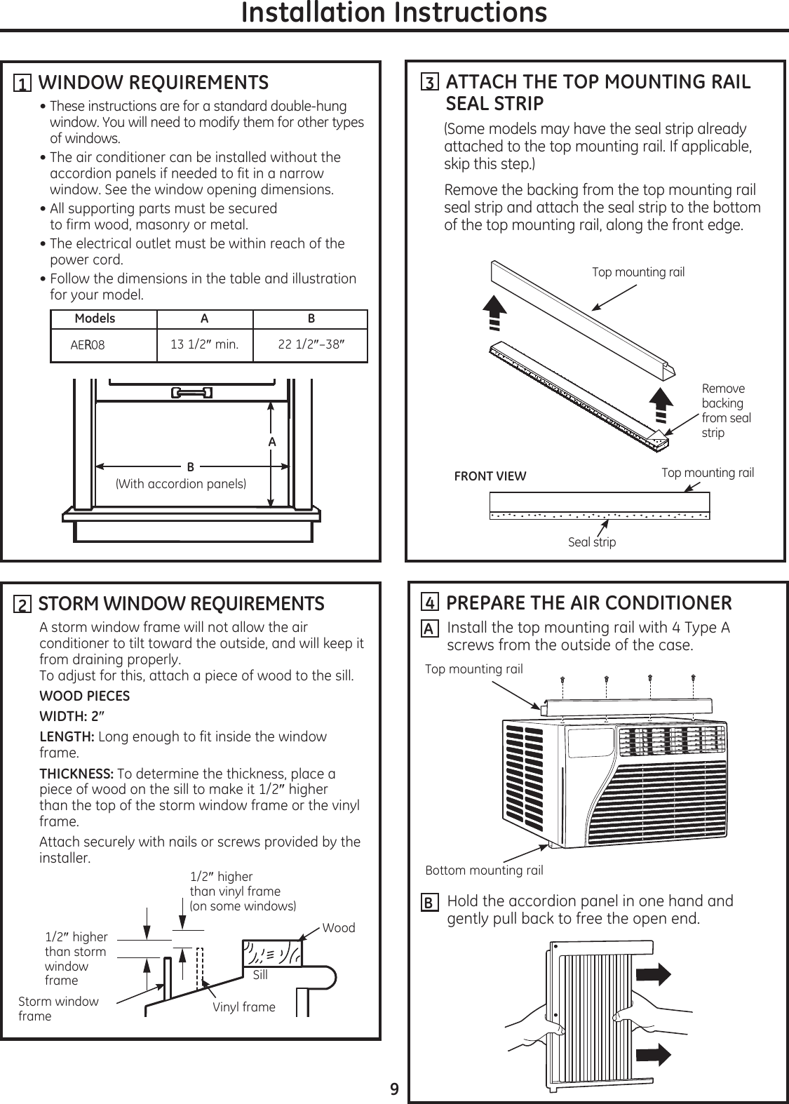   WINDOW REQUIREMENTSThese instructions are for a standard double-hung window. You will need to modify them for other types of windows.The air conditioner can be installed without the accordion panels if needed to fit in a narrow window. See the window opening dimensions.All supporting parts must be secured  to firm wood, masonry or metal.The electrical outlet must be within reach of the power cord.Follow the dimensions in the table and illustration for your model.      Models  A  B 13 1/2smin. 22 1/2s–38sAER08  STORM WINDOW REQUIREMENTSA storm window frame will not allow the air conditioner to tilt toward the outside, and will keep it from draining properly.  To adjust for this, attach a piece of wood to the sill.WOOD PIECESWIDTH: 2sLENGTH: Long enough to fit inside the window frame.THICKNESS: To determine the thickness, place a piece of wood on the sill to make it 1/2s higher than the top of the storm window frame or the vinyl frame.Attach securely with nails or screws provided by the installer.Installation Instructions1A(With accordion panels)  PREPARE THE AIR CONDITIONERInstall the top mounting rail with 4 Type A screws from the outside of the case.Hold the accordion panel in one hand and gently pull back to free the open end.4ABTop mounting railBottom mounting railB21/2shigher than storm window frameStorm window frameWoodSill1/2shigher than vinyl frame  (on some windows)Vinyl frame  ATTACH THE TOP MOUNTING RAIL SEAL STRIP(Some models may have the seal strip already attached to the top mounting rail. If applicable, skip this step.)Remove the backing from the top mounting rail seal strip and attach the seal strip to the bottom of the top mounting rail, along the front edge. 3Top mounting railRemove backing  from seal  stripTop mounting railSeal stripFRONT VIEW9
