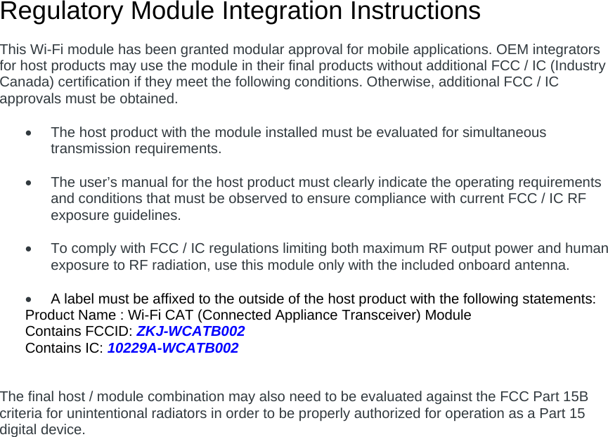 Regulatory Module Integration Instructions  This Wi-Fi module has been granted modular approval for mobile applications. OEM integrators for host products may use the module in their final products without additional FCC / IC (Industry Canada) certification if they meet the following conditions. Otherwise, additional FCC / IC approvals must be obtained.    The host product with the module installed must be evaluated for simultaneous transmission requirements.    The user’s manual for the host product must clearly indicate the operating requirements and conditions that must be observed to ensure compliance with current FCC / IC RF exposure guidelines.    To comply with FCC / IC regulations limiting both maximum RF output power and human exposure to RF radiation, use this module only with the included onboard antenna.   A label must be affixed to the outside of the host product with the following statements: Product Name : Wi-Fi CAT (Connected Appliance Transceiver) Module Contains FCCID: ZKJ-WCATB002 Contains IC: 10229A-WCATB002   The final host / module combination may also need to be evaluated against the FCC Part 15B criteria for unintentional radiators in order to be properly authorized for operation as a Part 15 digital device.       