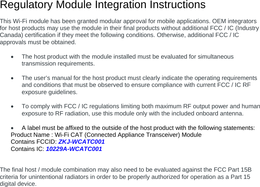 Regulatory Module Integration Instructions  This Wi-Fi module has been granted modular approval for mobile applications. OEM integrators for host products may use the module in their final products without additional FCC / IC (Industry Canada) certification if they meet the following conditions. Otherwise, additional FCC / IC approvals must be obtained.    The host product with the module installed must be evaluated for simultaneous transmission requirements.    The user’s manual for the host product must clearly indicate the operating requirements and conditions that must be observed to ensure compliance with current FCC / IC RF exposure guidelines.    To comply with FCC / IC regulations limiting both maximum RF output power and human exposure to RF radiation, use this module only with the included onboard antenna.   A label must be affixed to the outside of the host product with the following statements: Product Name : Wi-Fi CAT (Connected Appliance Transceiver) Module Contains FCCID: ZKJ-WCATC001 Contains IC: 10229A-WCATC001   The final host / module combination may also need to be evaluated against the FCC Part 15B criteria for unintentional radiators in order to be properly authorized for operation as a Part 15 digital device.       